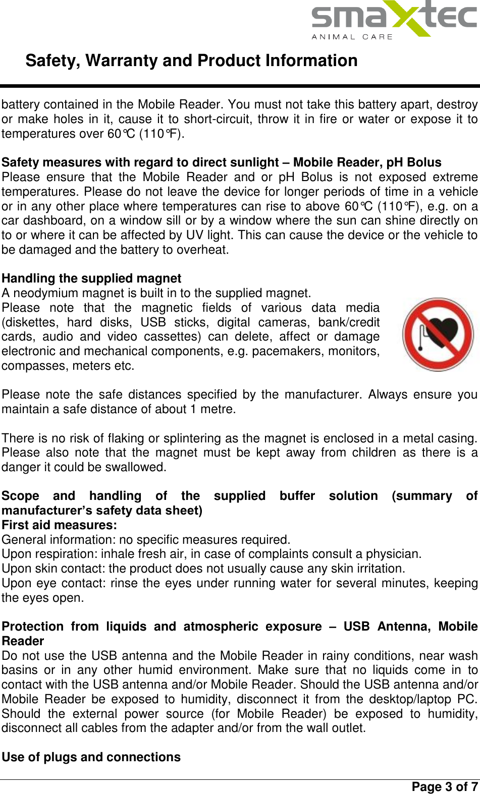     Safety, Warranty and Product Information   Page 3 of 7  battery contained in the Mobile Reader. You must not take this battery apart, destroy or make holes in it, cause it to short-circuit, throw it in fire or water or expose it to temperatures over 60°C (110°F).  Safety measures with regard to direct sunlight – Mobile Reader, pH Bolus Please  ensure  that  the  Mobile  Reader  and  or  pH  Bolus  is  not  exposed  extreme temperatures. Please do not leave the device for longer periods of time in a vehicle or in any other place where temperatures can rise to above 60°C (110°F), e.g. on a car dashboard, on a window sill or by a window where the sun can shine directly on to or where it can be affected by UV light. This can cause the device or the vehicle to be damaged and the battery to overheat.  Handling the supplied magnet A neodymium magnet is built in to the supplied magnet.  Please  note  that  the  magnetic  fields  of  various  data  media (diskettes,  hard  disks,  USB  sticks,  digital  cameras,  bank/credit cards,  audio  and  video  cassettes)  can  delete,  affect  or  damage electronic and mechanical components, e.g. pacemakers, monitors, compasses, meters etc.   Please  note the  safe  distances  specified  by  the manufacturer.  Always  ensure  you maintain a safe distance of about 1 metre.   There is no risk of flaking or splintering as the magnet is enclosed in a metal casing. Please  also  note  that  the  magnet  must  be  kept  away  from  children  as  there  is  a danger it could be swallowed.  Scope  and  handling  of  the  supplied  buffer  solution  (summary  of manufacturer’s safety data sheet) First aid measures: General information: no specific measures required. Upon respiration: inhale fresh air, in case of complaints consult a physician. Upon skin contact: the product does not usually cause any skin irritation. Upon eye contact: rinse the eyes under running water for several minutes, keeping the eyes open.  Protection  from  liquids  and  atmospheric  exposure  –  USB  Antenna,  Mobile Reader Do not use the USB antenna and the Mobile Reader in rainy conditions, near wash basins  or  in  any  other  humid  environment.  Make  sure  that  no  liquids  come  in  to contact with the USB antenna and/or Mobile Reader. Should the USB antenna and/or Mobile  Reader  be  exposed  to  humidity,  disconnect  it  from  the  desktop/laptop  PC. Should  the  external  power  source  (for  Mobile  Reader)  be  exposed  to  humidity, disconnect all cables from the adapter and/or from the wall outlet.  Use of plugs and connections 