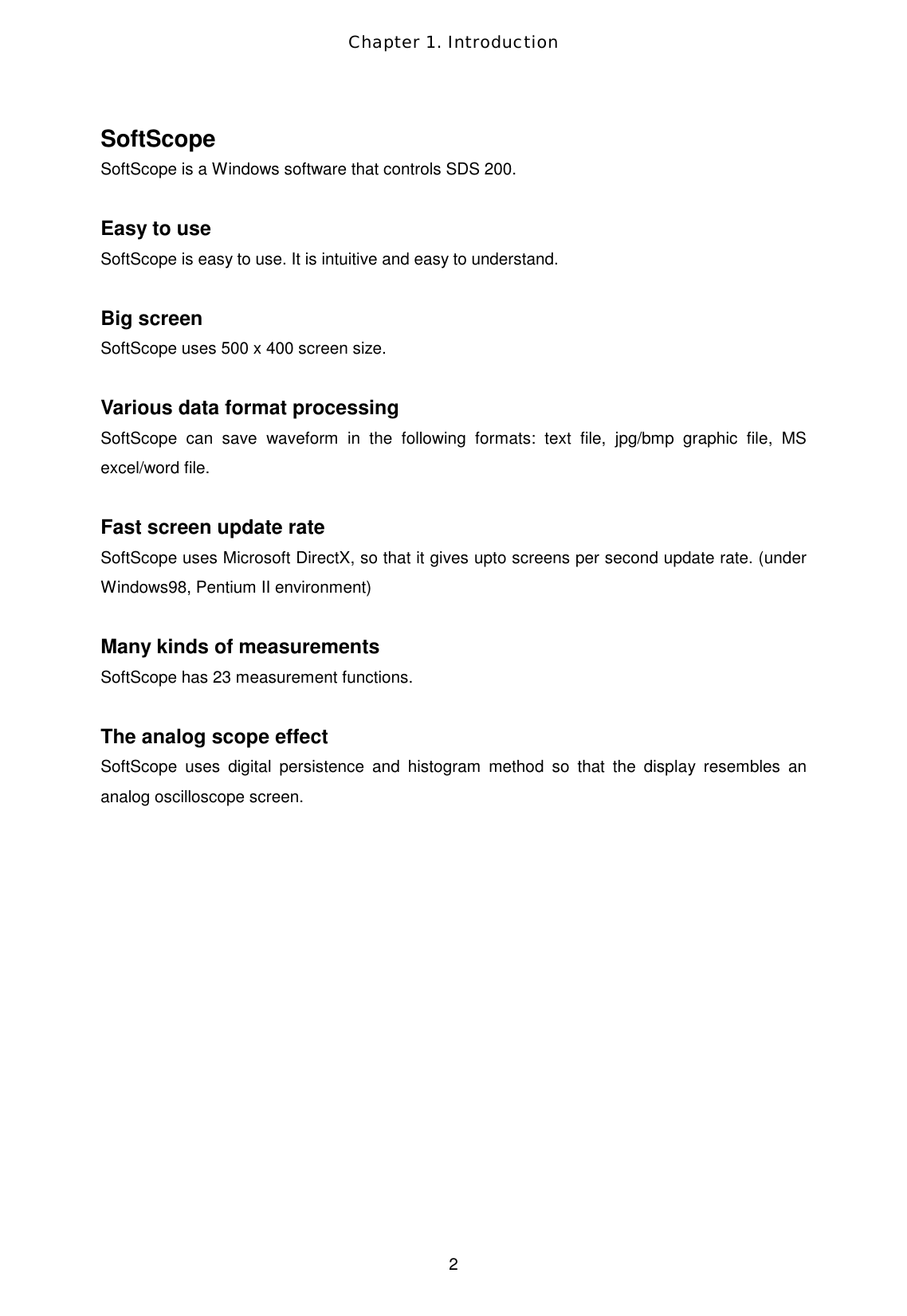 Chapter 1. Introduction  2 SoftScope SoftScope is a Windows software that controls SDS 200.  Easy to use SoftScope is easy to use. It is intuitive and easy to understand.  Big screen SoftScope uses 500 x 400 screen size.  Various data format processing SoftScope can save waveform in the following formats: text file, jpg/bmp graphic file, MS excel/word file.  Fast screen update rate SoftScope uses Microsoft DirectX, so that it gives upto screens per second update rate. (under Windows98, Pentium II environment)  Many kinds of measurements SoftScope has 23 measurement functions.  The analog scope effect SoftScope uses digital persistence and histogram method so that the display resembles an analog oscilloscope screen. 