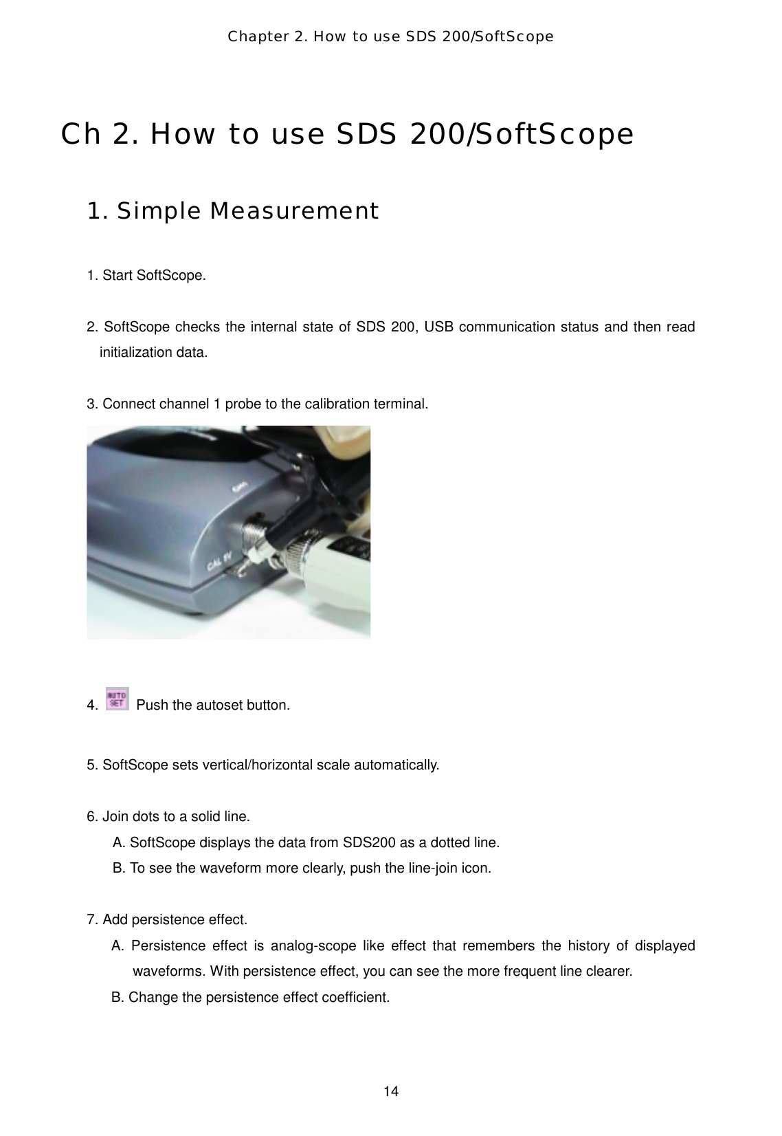 Chapter 2. How to use SDS 200/SoftScope  14 Ch 2. How to use SDS 200/SoftScope  1. Simple Measurement  1. Start SoftScope.  2. SoftScope checks the internal state of SDS 200, USB communication status and then read initialization data.  3. Connect channel 1 probe to the calibration terminal.   4.    Push the autoset button.    5. SoftScope sets vertical/horizontal scale automatically.  6. Join dots to a solid line. A. SoftScope displays the data from SDS200 as a dotted line. B. To see the waveform more clearly, push the line-join icon.    7. Add persistence effect.   A. Persistence effect is analog-scope like effect that remembers the history of displayed waveforms. With persistence effect, you can see the more frequent line clearer. B. Change the persistence effect coefficient.    