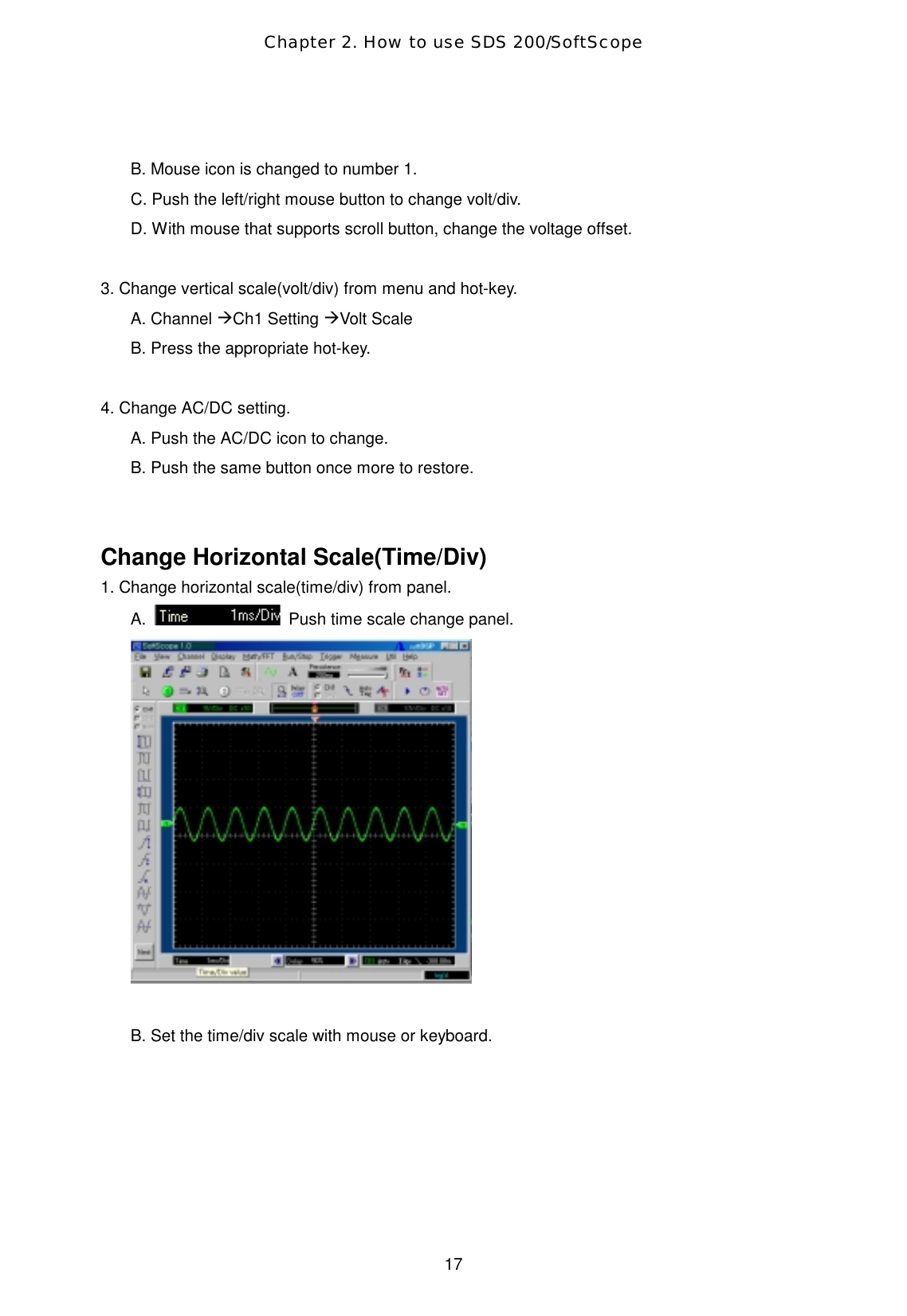 Chapter 2. How to use SDS 200/SoftScope  17  B. Mouse icon is changed to number 1. C. Push the left/right mouse button to change volt/div. D. With mouse that supports scroll button, change the voltage offset.  3. Change vertical scale(volt/div) from menu and hot-key. A. Channel ÆCh1 Setting ÆVolt Scale B. Press the appropriate hot-key.  4. Change AC/DC setting. A. Push the AC/DC icon to change. B. Push the same button once more to restore.   Change Horizontal Scale(Time/Div) 1. Change horizontal scale(time/div) from panel. A.    Push time scale change panel.     B. Set the time/div scale with mouse or keyboard. 