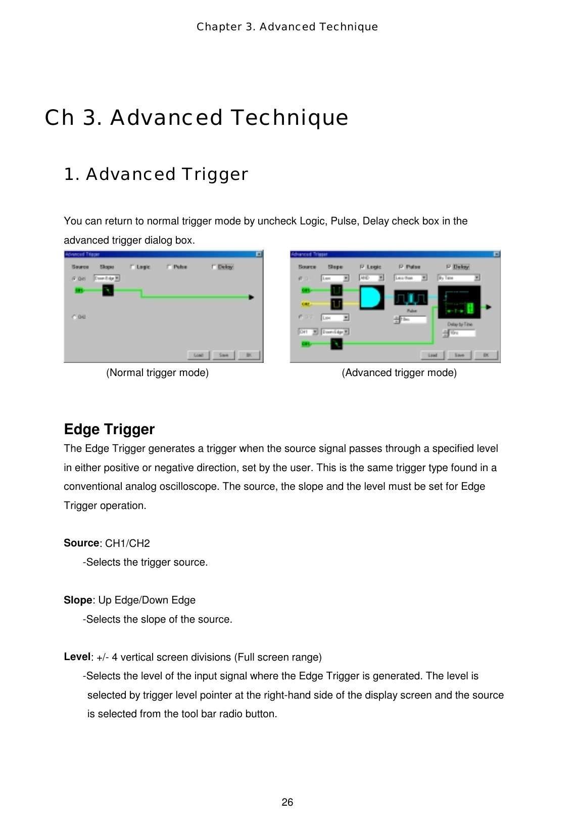 Chapter 3. Advanced Technique  26  Ch 3. Advanced Technique  1. Advanced Trigger  You can return to normal trigger mode by uncheck Logic, Pulse, Delay check box in the advanced trigger dialog box.              (Normal trigger mode)                         (Advanced trigger mode)   Edge Trigger The Edge Trigger generates a trigger when the source signal passes through a specified level in either positive or negative direction, set by the user. This is the same trigger type found in a conventional analog oscilloscope. The source, the slope and the level must be set for Edge Trigger operation.    Source: CH1/CH2 -Selects the trigger source.  Slope: Up Edge/Down Edge -Selects the slope of the source.  Level: +/- 4 vertical screen divisions (Full screen range) -Selects the level of the input signal where the Edge Trigger is generated. The level is selected by trigger level pointer at the right-hand side of the display screen and the source is selected from the tool bar radio button.   