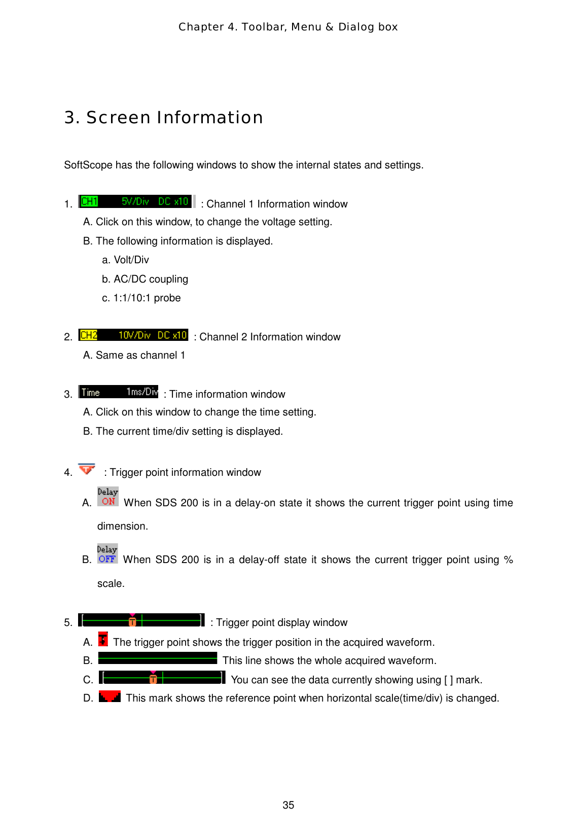 Chapter 4. Toolbar, Menu &amp; Dialog box  35  3. Screen Information  SoftScope has the following windows to show the internal states and settings.  1.    : Channel 1 Information window A. Click on this window, to change the voltage setting. B. The following information is displayed. a. Volt/Div   b. AC/DC coupling c. 1:1/10:1 probe  2.    : Channel 2 Information window A. Same as channel 1  3.    : Time information window A. Click on this window to change the time setting. B. The current time/div setting is displayed.  4.   : Trigger point information window A.   When SDS 200 is in a delay-on state it shows the current trigger point using time dimension. B.   When SDS 200 is in a delay-off state it shows the current trigger point using % scale.  5.    : Trigger point display window A.    The trigger point shows the trigger position in the acquired waveform. B.    This line shows the whole acquired waveform. C.    You can see the data currently showing using [ ] mark. D.    This mark shows the reference point when horizontal scale(time/div) is changed.    