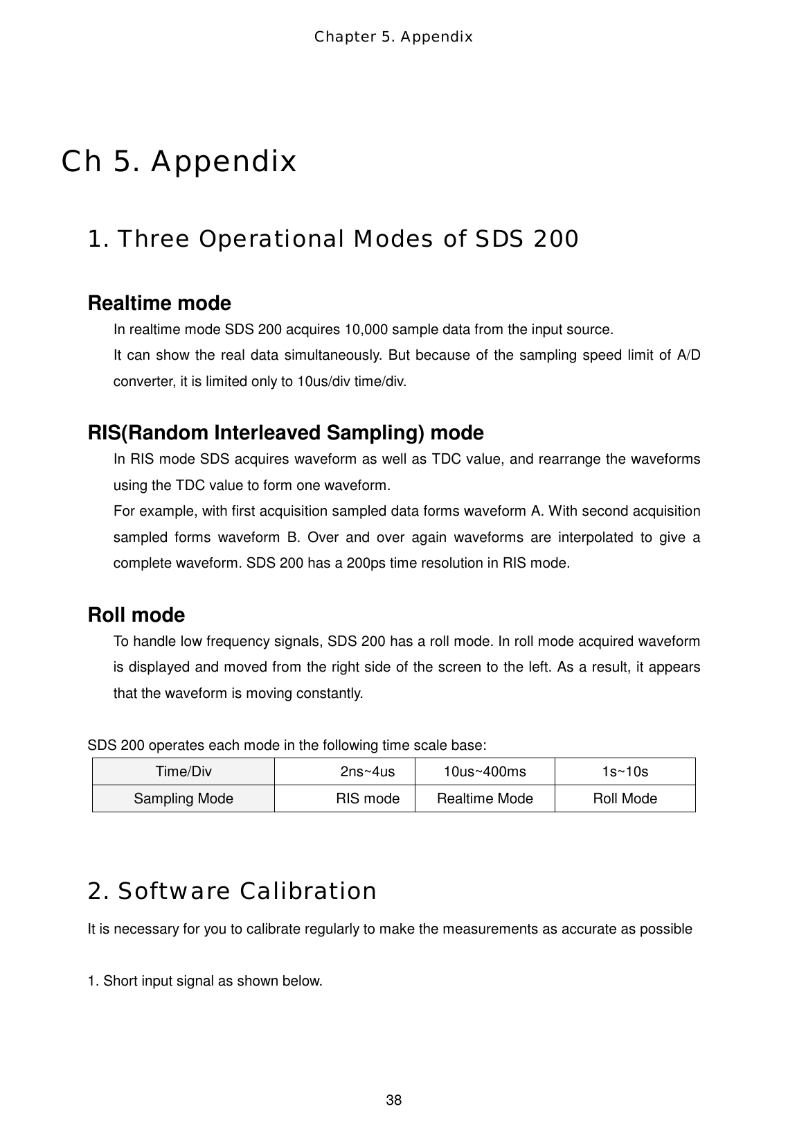 Chapter 5. Appendix  38 Ch 5. Appendix  1. Three Operational Modes of SDS 200  Realtime mode In realtime mode SDS 200 acquires 10,000 sample data from the input source.   It can show the real data simultaneously. But because of the sampling speed limit of A/D converter, it is limited only to 10us/div time/div.    RIS(Random Interleaved Sampling) mode In RIS mode SDS acquires waveform as well as TDC value, and rearrange the waveforms using the TDC value to form one waveform.   For example, with first acquisition sampled data forms waveform A. With second acquisition sampled forms waveform B. Over and over again waveforms are interpolated to give a complete waveform. SDS 200 has a 200ps time resolution in RIS mode.    Roll mode To handle low frequency signals, SDS 200 has a roll mode. In roll mode acquired waveform is displayed and moved from the right side of the screen to the left. As a result, it appears that the waveform is moving constantly.  SDS 200 operates each mode in the following time scale base: Time/Div  2ns~4us 10us~400ms  1s~10s Sampling Mode  RIS mode  Realtime Mode  Roll Mode   2. Software Calibration  It is necessary for you to calibrate regularly to make the measurements as accurate as possible  1. Short input signal as shown below. 