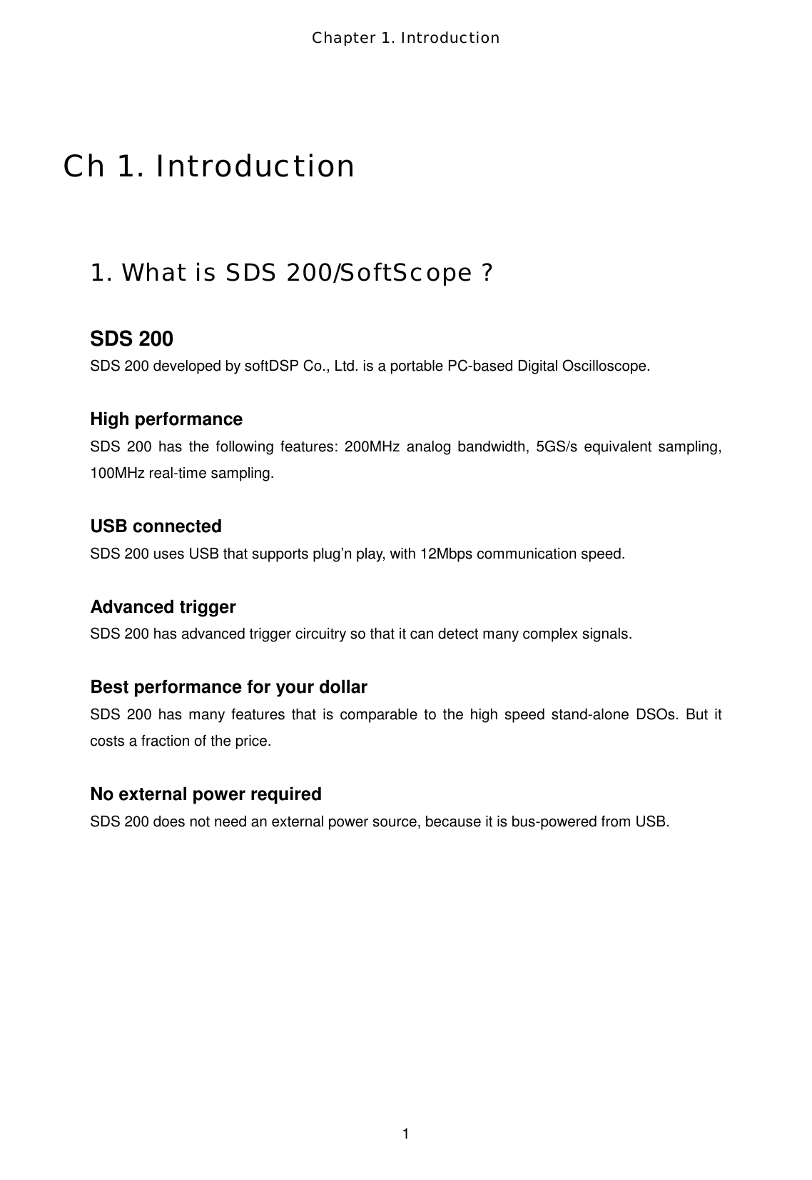 Chapter 1. Introduction  1  Ch 1. Introduction  1. What is SDS 200/SoftScope ?  SDS 200 SDS 200 developed by softDSP Co., Ltd. is a portable PC-based Digital Oscilloscope.  High performance SDS 200 has the following features: 200MHz analog bandwidth, 5GS/s equivalent sampling, 100MHz real-time sampling.  USB connected SDS 200 uses USB that supports plug’n play, with 12Mbps communication speed.    Advanced trigger SDS 200 has advanced trigger circuitry so that it can detect many complex signals.  Best performance for your dollar SDS 200 has many features that is comparable to the high speed stand-alone DSOs. But it costs a fraction of the price.  No external power required SDS 200 does not need an external power source, because it is bus-powered from USB.    