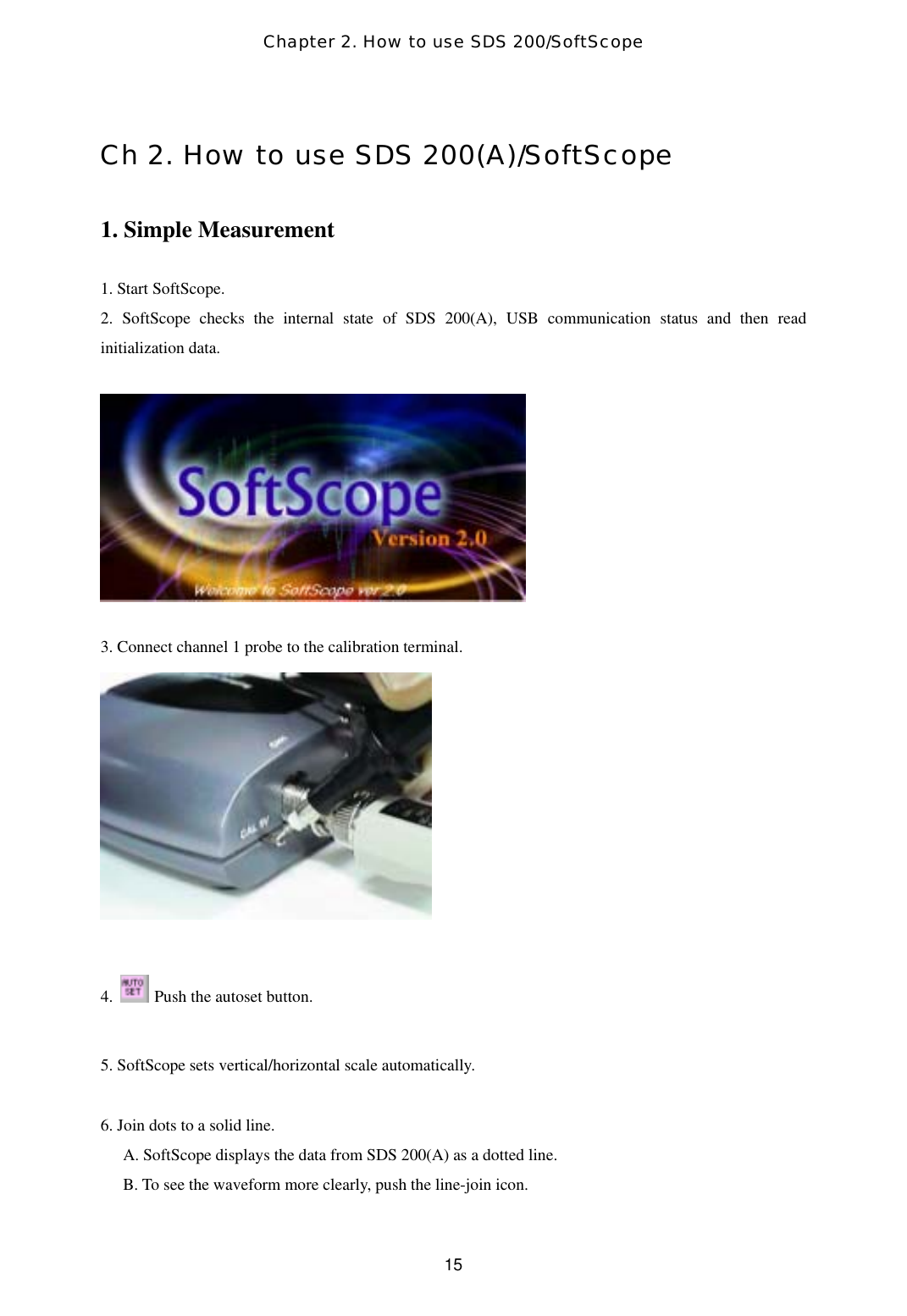 Chapter 2. How to use SDS 200/SoftScope  15Ch 2. How to use SDS 200(A)/SoftScope  1. Simple Measurement  1. Start SoftScope. 2. SoftScope checks the internal state of SDS 200(A), USB communication status and then read initialization data.    3. Connect channel 1 probe to the calibration terminal.   4.    Push the autoset button.    5. SoftScope sets vertical/horizontal scale automatically.  6. Join dots to a solid line. A. SoftScope displays the data from SDS 200(A) as a dotted line. B. To see the waveform more clearly, push the line-join icon.   