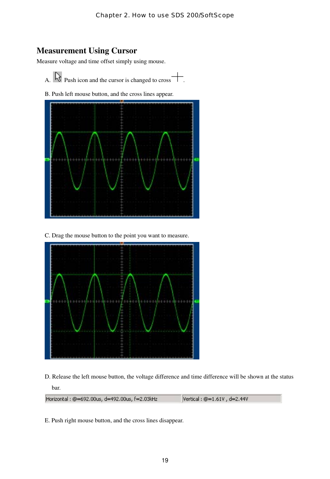 Chapter 2. How to use SDS 200/SoftScope  19Measurement Using Cursor Measure voltage and time offset simply using mouse. A.    Push icon and the cursor is changed to cross . B. Push left mouse button, and the cross lines appear.   C. Drag the mouse button to the point you want to measure.   D. Release the left mouse button, the voltage difference and time difference will be shown at the status bar.   E. Push right mouse button, and the cross lines disappear.   