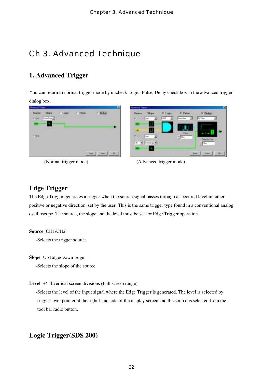 Chapter 3. Advanced Technique  32 Ch 3. Advanced Technique  1. Advanced Trigger  You can return to normal trigger mode by uncheck Logic, Pulse, Delay check box in the advanced trigger dialog box.              (Normal trigger mode)                         (Advanced trigger mode)   Edge Trigger The Edge Trigger generates a trigger when the source signal passes through a specified level in either positive or negative direction, set by the user. This is the same trigger type found in a conventional analog oscilloscope. The source, the slope and the level must be set for Edge Trigger operation.   Source: CH1/CH2 -Selects the trigger source.  Slope: Up Edge/Down Edge -Selects the slope of the source.  Level: +/- 4 vertical screen divisions (Full screen range) -Selects the level of the input signal where the Edge Trigger is generated. The level is selected by trigger level pointer at the right-hand side of the display screen and the source is selected from the tool bar radio button.   Logic Trigger(SDS 200)  
