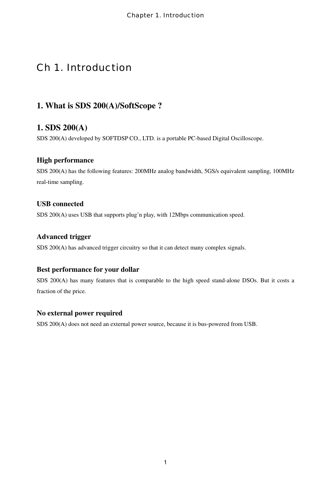 Chapter 1. Introduction  1 Ch 1. Introduction  1. What is SDS 200(A)/SoftScope ?  1. SDS 200(A) SDS 200(A) developed by SOFTDSP CO., LTD. is a portable PC-based Digital Oscilloscope.  High performance SDS 200(A) has the following features: 200MHz analog bandwidth, 5GS/s equivalent sampling, 100MHz real-time sampling.  USB connected SDS 200(A) uses USB that supports plug’n play, with 12Mbps communication speed.    Advanced trigger SDS 200(A) has advanced trigger circuitry so that it can detect many complex signals.  Best performance for your dollar SDS 200(A) has many features that is comparable to the high speed stand-alone DSOs. But it costs a fraction of the price.  No external power required SDS 200(A) does not need an external power source, because it is bus-powered from USB.    