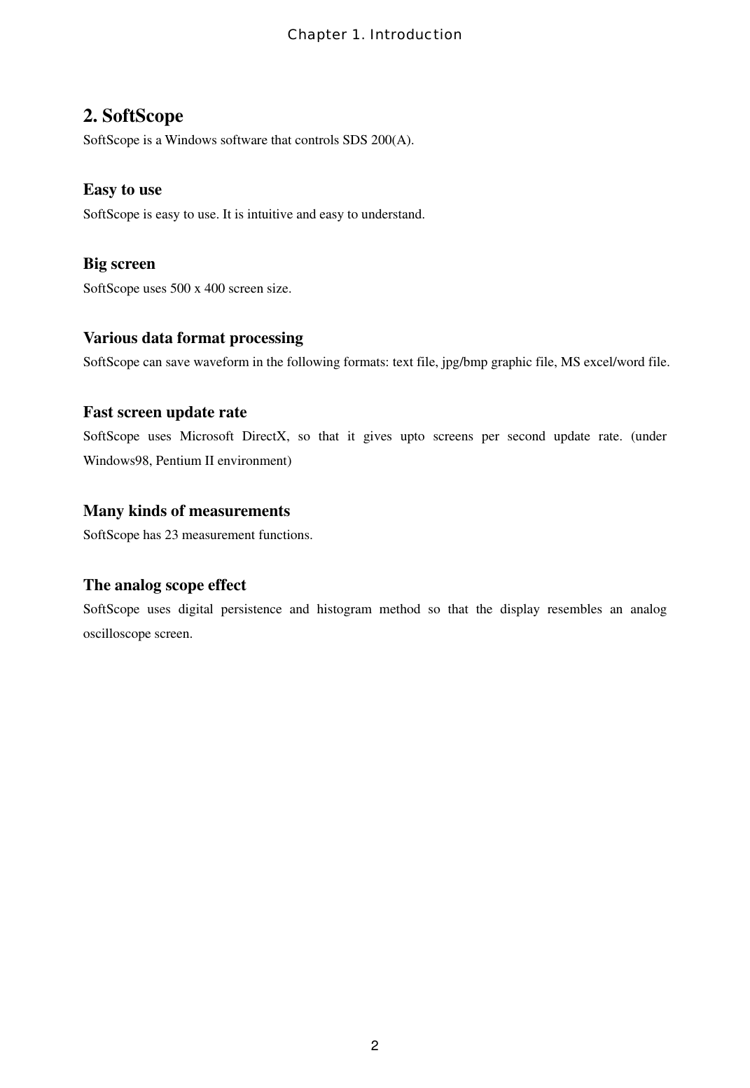 Chapter 1. Introduction  22. SoftScope SoftScope is a Windows software that controls SDS 200(A).  Easy to use SoftScope is easy to use. It is intuitive and easy to understand.  Big screen SoftScope uses 500 x 400 screen size.  Various data format processing SoftScope can save waveform in the following formats: text file, jpg/bmp graphic file, MS excel/word file.  Fast screen update rate SoftScope uses Microsoft DirectX, so that it gives upto screens per second update rate. (under Windows98, Pentium II environment)  Many kinds of measurements SoftScope has 23 measurement functions.  The analog scope effect SoftScope uses digital persistence and histogram method so that the display resembles an analog oscilloscope screen. 