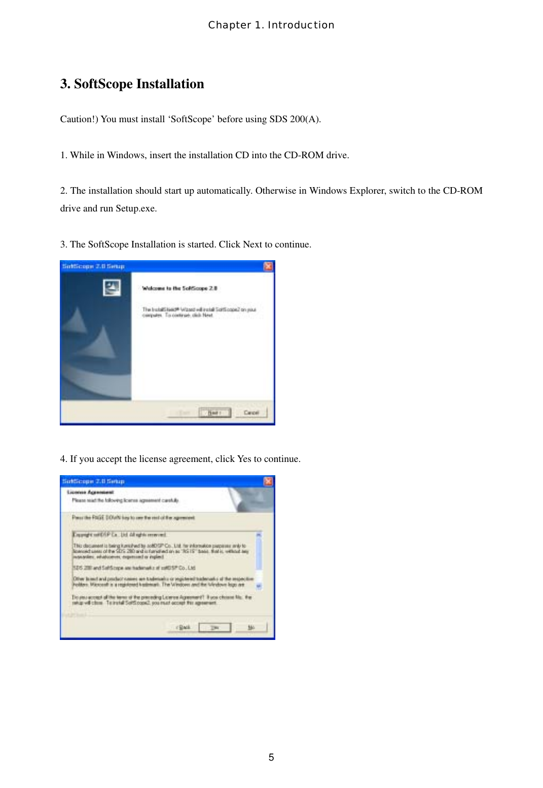 Chapter 1. Introduction  53. SoftScope Installation  Caution!) You must install ‘SoftScope’ before using SDS 200(A).  1. While in Windows, insert the installation CD into the CD-ROM drive.  2. The installation should start up automatically. Otherwise in Windows Explorer, switch to the CD-ROM drive and run Setup.exe.  3. The SoftScope Installation is started. Click Next to continue.   4. If you accept the license agreement, click Yes to continue.      