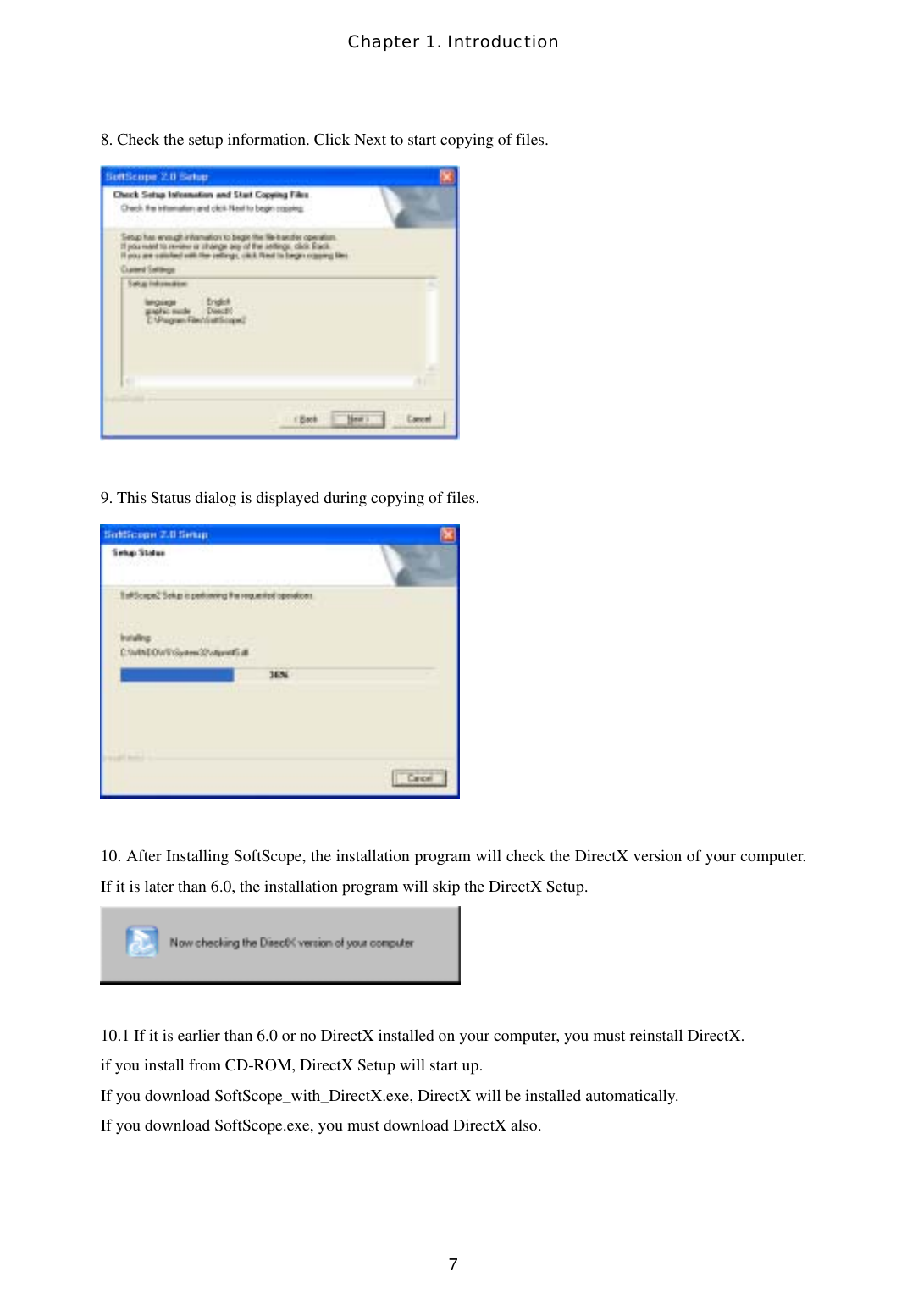 Chapter 1. Introduction  78. Check the setup information. Click Next to start copying of files.   9. This Status dialog is displayed during copying of files.   10. After Installing SoftScope, the installation program will check the DirectX version of your computer. If it is later than 6.0, the installation program will skip the DirectX Setup.   10.1 If it is earlier than 6.0 or no DirectX installed on your computer, you must reinstall DirectX.   if you install from CD-ROM, DirectX Setup will start up. If you download SoftScope_with_DirectX.exe, DirectX will be installed automatically. If you download SoftScope.exe, you must download DirectX also.  