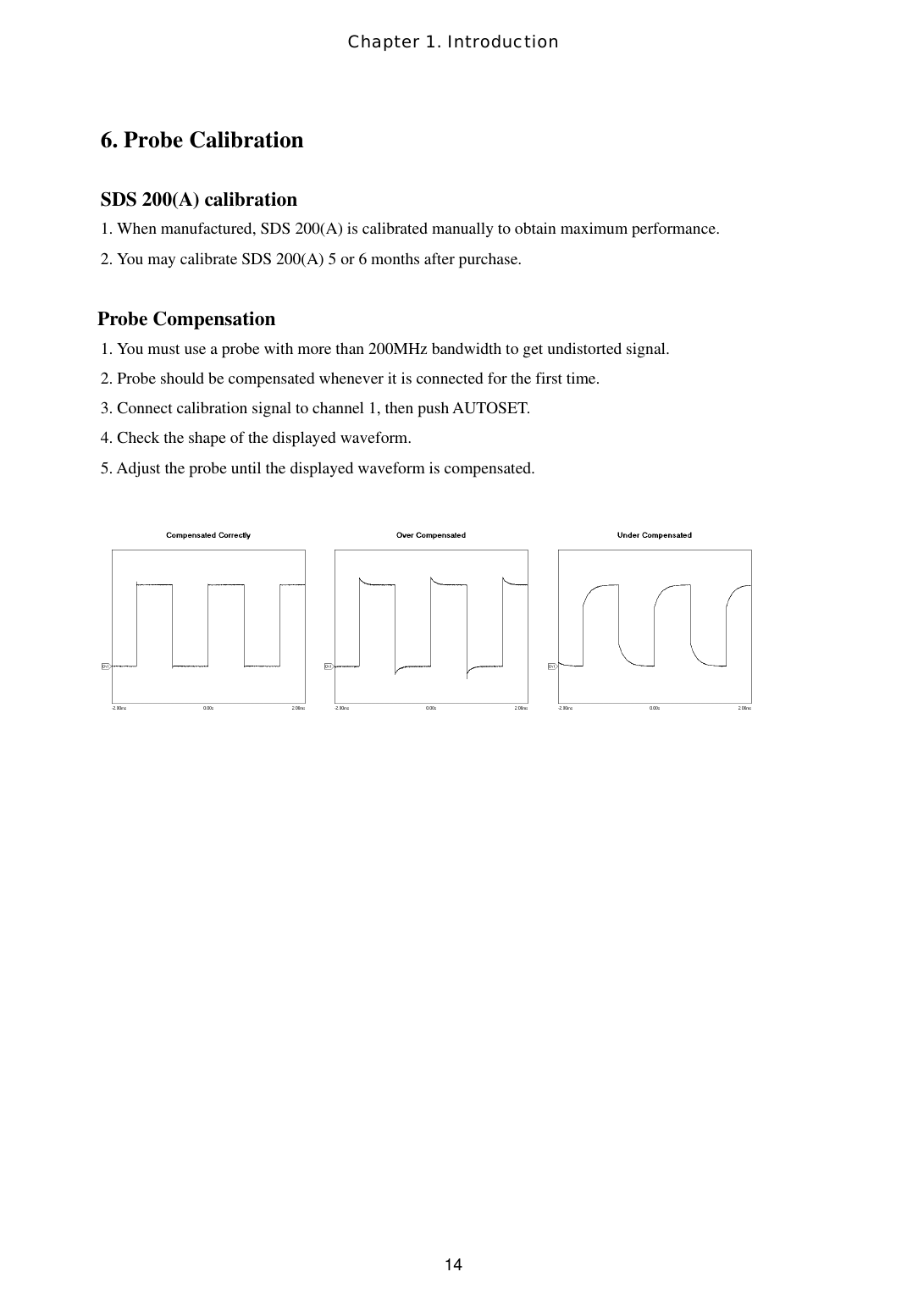 Chapter 1. Introduction  146. Probe Calibration    SDS 200(A) calibration 1. When manufactured, SDS 200(A) is calibrated manually to obtain maximum performance.  2. You may calibrate SDS 200(A) 5 or 6 months after purchase.   Probe Compensation 1. You must use a probe with more than 200MHz bandwidth to get undistorted signal. 2. Probe should be compensated whenever it is connected for the first time. 3. Connect calibration signal to channel 1, then push AUTOSET. 4. Check the shape of the displayed waveform. 5. Adjust the probe until the displayed waveform is compensated.       