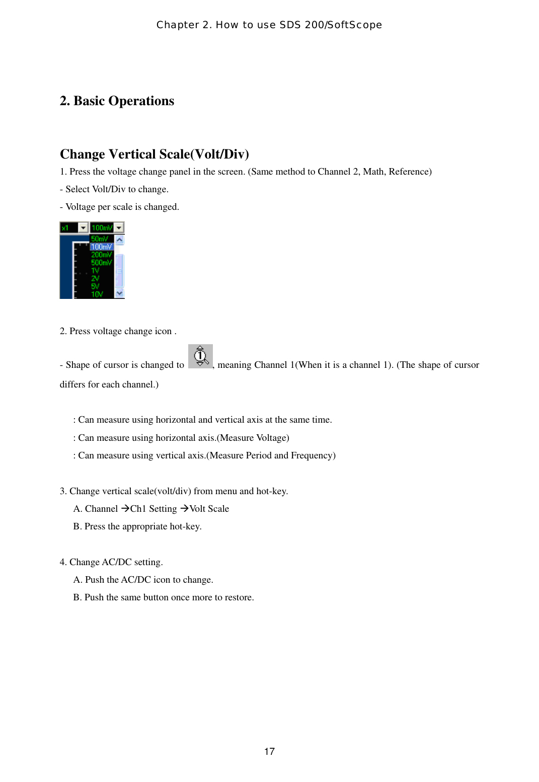 Chapter 2. How to use SDS 200/SoftScope  17 2. Basic Operations  Change Vertical Scale(Volt/Div) 1. Press the voltage change panel in the screen. (Same method to Channel 2, Math, Reference) - Select Volt/Div to change.   - Voltage per scale is changed.   2. Press voltage change icon . - Shape of cursor is changed to  , meaning Channel 1(When it is a channel 1). (The shape of cursor differs for each channel.)  : Can measure using horizontal and vertical axis at the same time.   : Can measure using horizontal axis.(Measure Voltage) : Can measure using vertical axis.(Measure Period and Frequency)  3. Change vertical scale(volt/div) from menu and hot-key. A. Channel Ch1 Setting Volt Scale B. Press the appropriate hot-key.  4. Change AC/DC setting. A. Push the AC/DC icon to change. B. Push the same button once more to restore.   