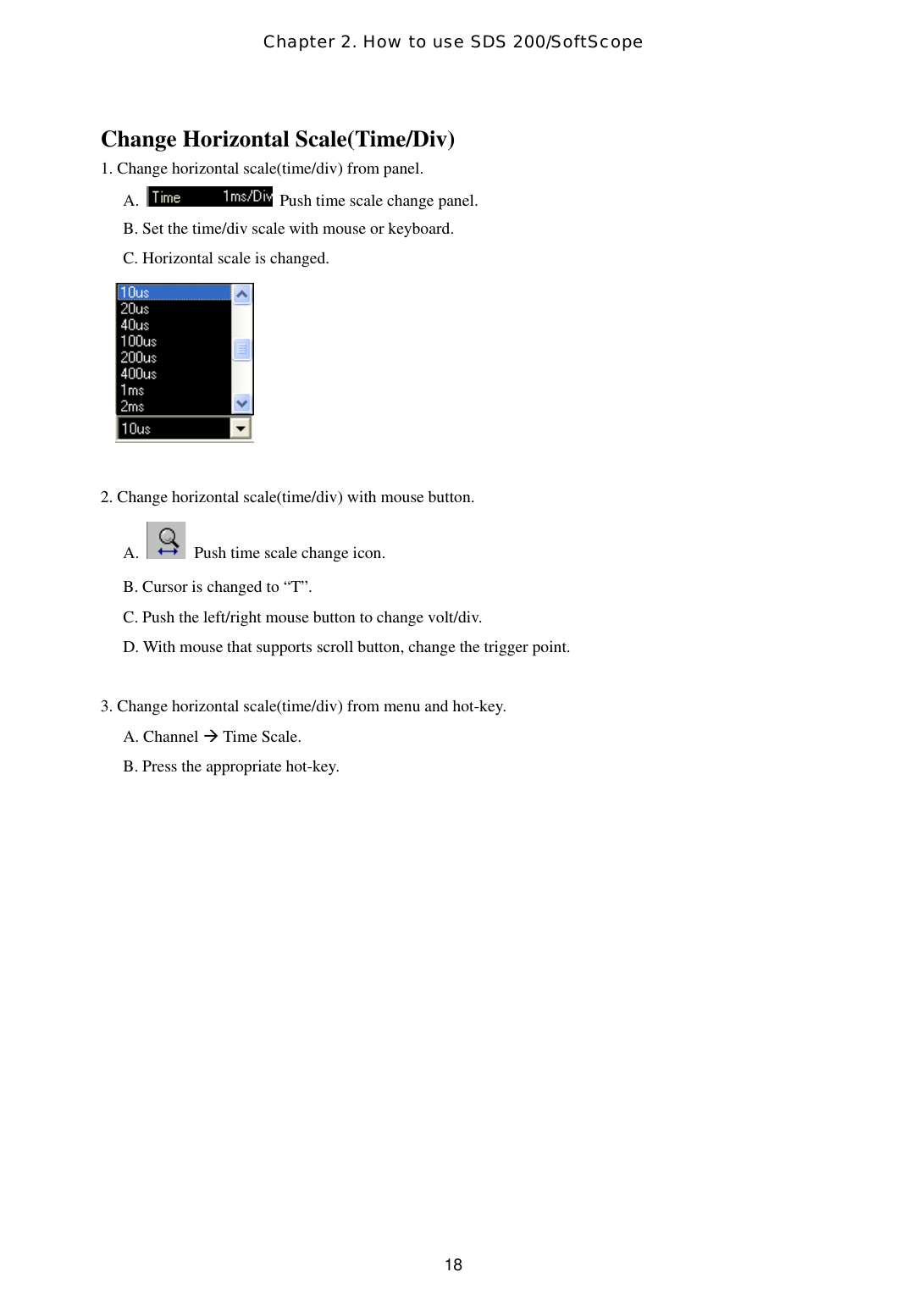 Chapter 2. How to use SDS 200/SoftScope  18Change Horizontal Scale(Time/Div) 1. Change horizontal scale(time/div) from panel. A.    Push time scale change panel.   B. Set the time/div scale with mouse or keyboard. C. Horizontal scale is changed.      2. Change horizontal scale(time/div) with mouse button. A.    Push time scale change icon. B. Cursor is changed to “T”. C. Push the left/right mouse button to change volt/div. D. With mouse that supports scroll button, change the trigger point.  3. Change horizontal scale(time/div) from menu and hot-key. A. Channel  Time Scale. B. Press the appropriate hot-key.  