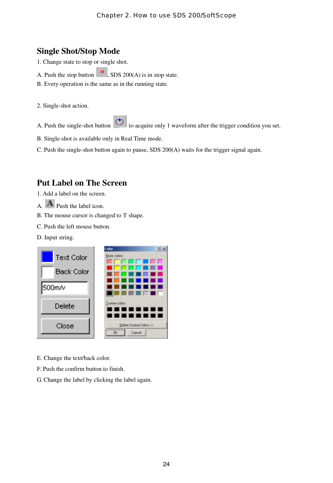 Chapter 2. How to use SDS 200/SoftScope  24Single Shot/Stop Mode 1. Change state to stop or single shot. A. Push the stop button  , SDS 200(A) is in stop state. B. Every operation is the same as in the running state.  2. Single-shot action. A. Push the single-shot button    to acquire only 1 waveform after the trigger condition you set. B. Single-shot is available only in Real Time mode. C. Push the single-shot button again to pause, SDS 200(A) waits for the trigger signal again.   Put Label on The Screen 1. Add a label on the screen. A.   Push the label icon.  B. The mouse cursor is changed to &apos;I&apos; shape. C. Push the left mouse button.  D. Input string.         E. Change the text/back color. F. Push the confirm button to finish.   G. Change the label by clicking the label again.  