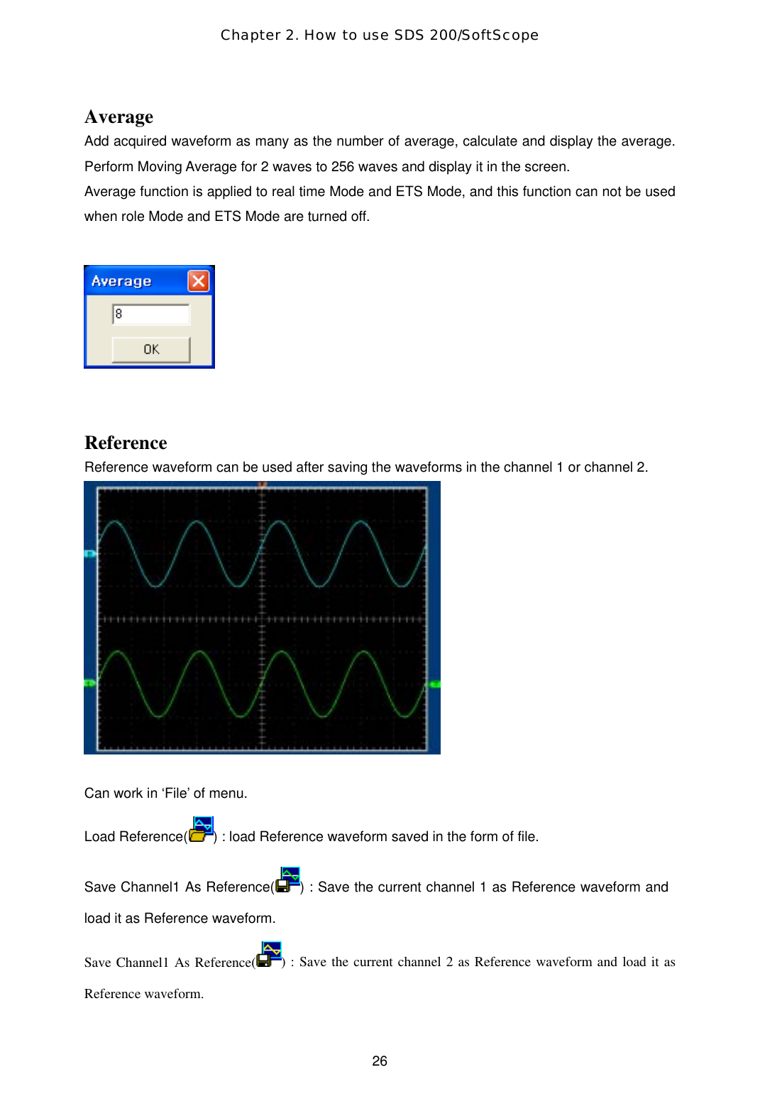 Chapter 2. How to use SDS 200/SoftScope  26Average Add acquired waveform as many as the number of average, calculate and display the average. Perform Moving Average for 2 waves to 256 waves and display it in the screen. Average function is applied to real time Mode and ETS Mode, and this function can not be used when role Mode and ETS Mode are turned off.      Reference Reference waveform can be used after saving the waveforms in the channel 1 or channel 2.    Can work in ‘File’ of menu.  Load Reference( ) : load Reference waveform saved in the form of file.  Save Channel1 As Reference( ) : Save the current channel 1 as Reference waveform and load it as Reference waveform. Save Channel1 As Reference( ) : Save the current channel 2 as Reference waveform and load it as Reference waveform. 