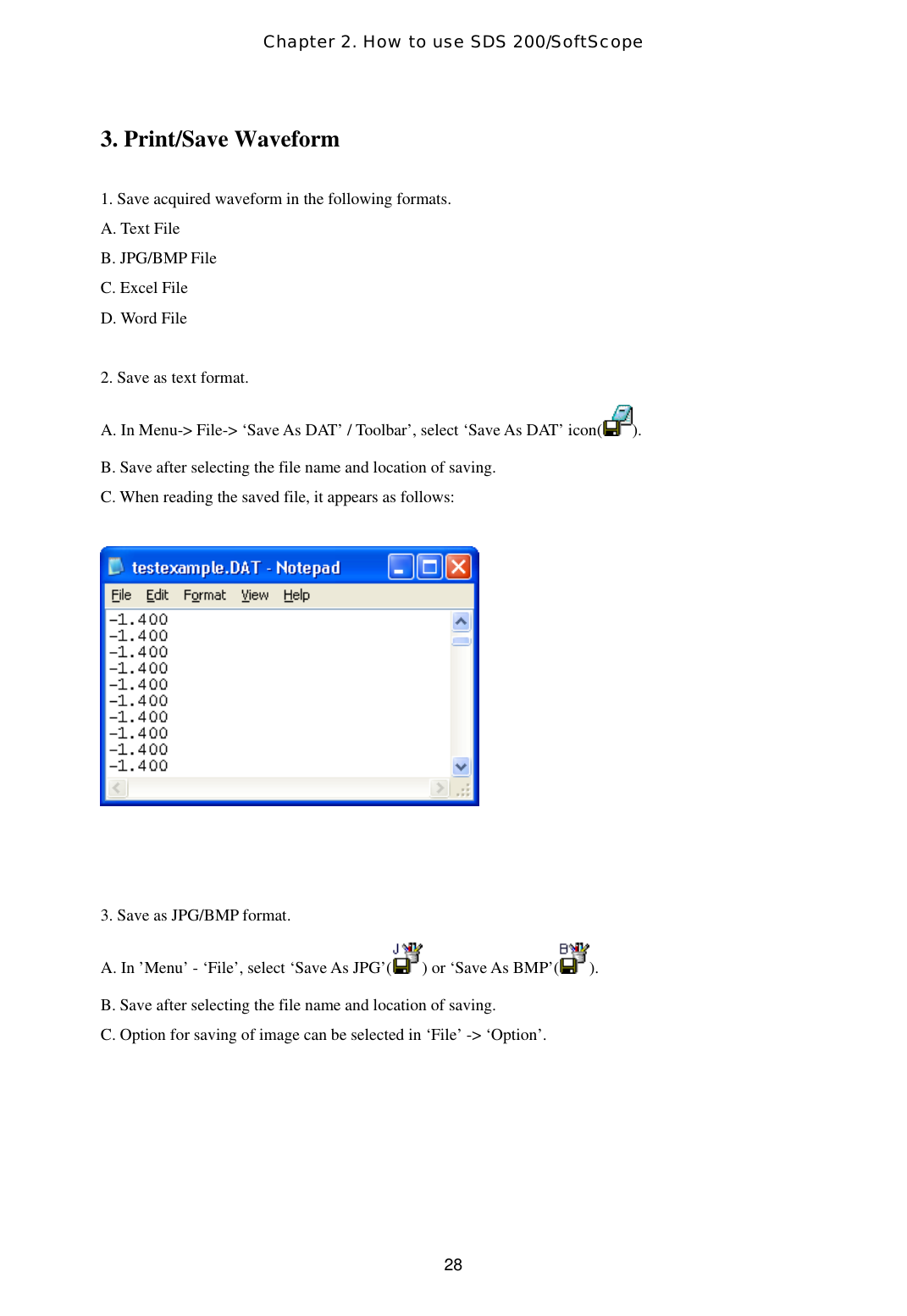 Chapter 2. How to use SDS 200/SoftScope  283. Print/Save Waveform  1. Save acquired waveform in the following formats. A. Text File B. JPG/BMP File C. Excel File D. Word File      2. Save as text format. A. In Menu-&gt; File-&gt; ‘Save As DAT’ / Toolbar’, select ‘Save As DAT’ icon( ). B. Save after selecting the file name and location of saving. C. When reading the saved file, it appears as follows:      3. Save as JPG/BMP format. A. In ’Menu’ - ‘File’, select ‘Save As JPG’( ) or ‘Save As BMP’( ). B. Save after selecting the file name and location of saving. C. Option for saving of image can be selected in ‘File’ -&gt; ‘Option’.    