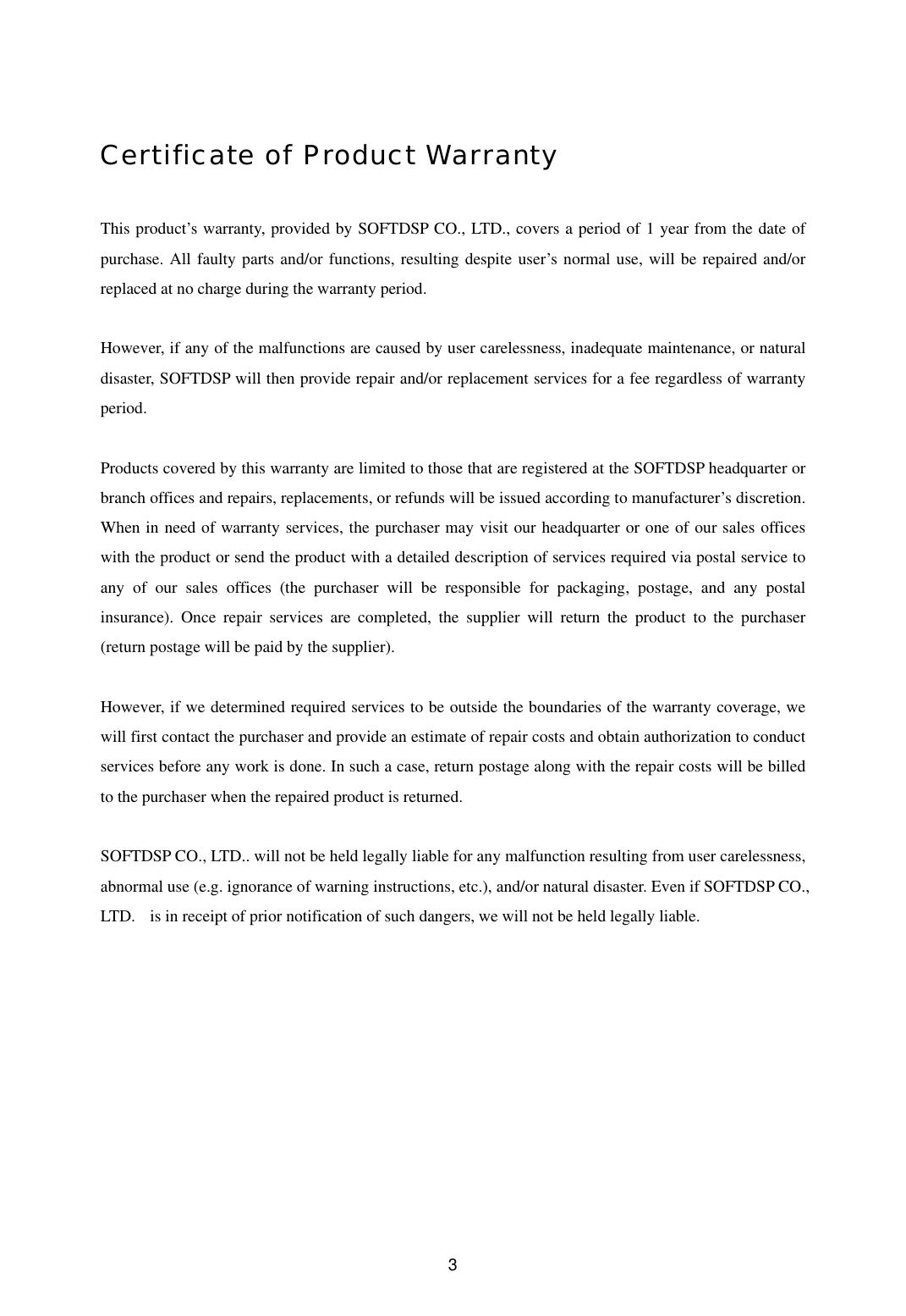  3Certificate of Product Warranty  This product’s warranty, provided by SOFTDSP CO., LTD., covers a period of 1 year from the date of purchase. All faulty parts and/or functions, resulting despite user’s normal use, will be repaired and/or replaced at no charge during the warranty period.    However, if any of the malfunctions are caused by user carelessness, inadequate maintenance, or natural disaster, SOFTDSP will then provide repair and/or replacement services for a fee regardless of warranty period.   Products covered by this warranty are limited to those that are registered at the SOFTDSP headquarter or branch offices and repairs, replacements, or refunds will be issued according to manufacturer’s discretion. When in need of warranty services, the purchaser may visit our headquarter or one of our sales offices with the product or send the product with a detailed description of services required via postal service to any of our sales offices (the purchaser will be responsible for packaging, postage, and any postal insurance). Once repair services are completed, the supplier will return the product to the purchaser (return postage will be paid by the supplier).    However, if we determined required services to be outside the boundaries of the warranty coverage, we will first contact the purchaser and provide an estimate of repair costs and obtain authorization to conduct services before any work is done. In such a case, return postage along with the repair costs will be billed to the purchaser when the repaired product is returned.    SOFTDSP CO., LTD.. will not be held legally liable for any malfunction resulting from user carelessness, abnormal use (e.g. ignorance of warning instructions, etc.), and/or natural disaster. Even if SOFTDSP CO., LTD.    is in receipt of prior notification of such dangers, we will not be held legally liable. 