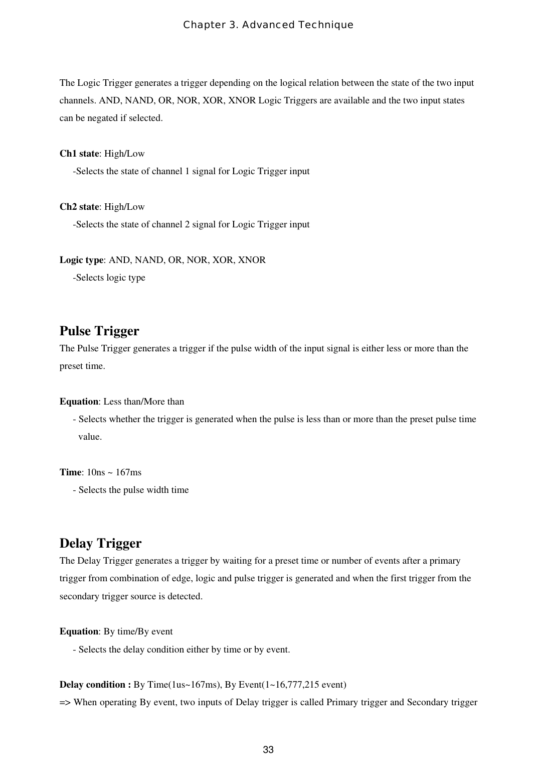 Chapter 3. Advanced Technique  33The Logic Trigger generates a trigger depending on the logical relation between the state of the two input channels. AND, NAND, OR, NOR, XOR, XNOR Logic Triggers are available and the two input states can be negated if selected.   Ch1 state: High/Low -Selects the state of channel 1 signal for Logic Trigger input  Ch2 state: High/Low -Selects the state of channel 2 signal for Logic Trigger input  Logic type: AND, NAND, OR, NOR, XOR, XNOR -Selects logic type    Pulse Trigger The Pulse Trigger generates a trigger if the pulse width of the input signal is either less or more than the preset time.    Equation: Less than/More than - Selects whether the trigger is generated when the pulse is less than or more than the preset pulse time value.  Time: 10ns ~ 167ms - Selects the pulse width time   Delay Trigger The Delay Trigger generates a trigger by waiting for a preset time or number of events after a primary trigger from combination of edge, logic and pulse trigger is generated and when the first trigger from the secondary trigger source is detected.   Equation: By time/By event - Selects the delay condition either by time or by event.  Delay condition : By Time(1us~167ms), By Event(1~16,777,215 event) =&gt; When operating By event, two inputs of Delay trigger is called Primary trigger and Secondary trigger 