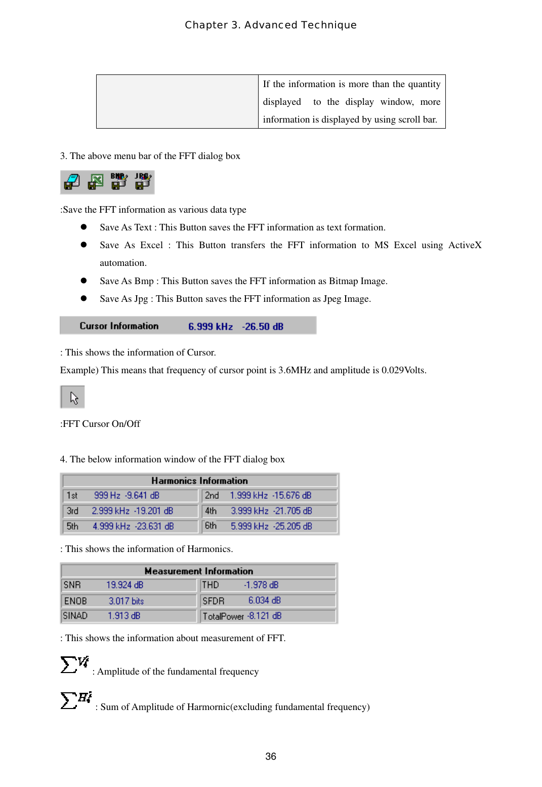 Chapter 3. Advanced Technique  36If the information is more than the quantity displayed  to the display window, more  information is displayed by using scroll bar.    3. The above menu bar of the FFT dialog box  :Save the FFT information as various data type   Save As Text : This Button saves the FFT information as text formation.   Save As Excel : This Button transfers the FFT information to MS Excel using ActiveX automation.   Save As Bmp : This Button saves the FFT information as Bitmap Image.   Save As Jpg : This Button saves the FFT information as Jpeg Image.  : This shows the information of Cursor. Example) This means that frequency of cursor point is 3.6MHz and amplitude is 0.029Volts.  :FFT Cursor On/Off    4. The below information window of the FFT dialog box  : This shows the information of Harmonics.  : This shows the information about measurement of FFT.  : Amplitude of the fundamental frequency   : Sum of Amplitude of Harmornic(excluding fundamental frequency) 