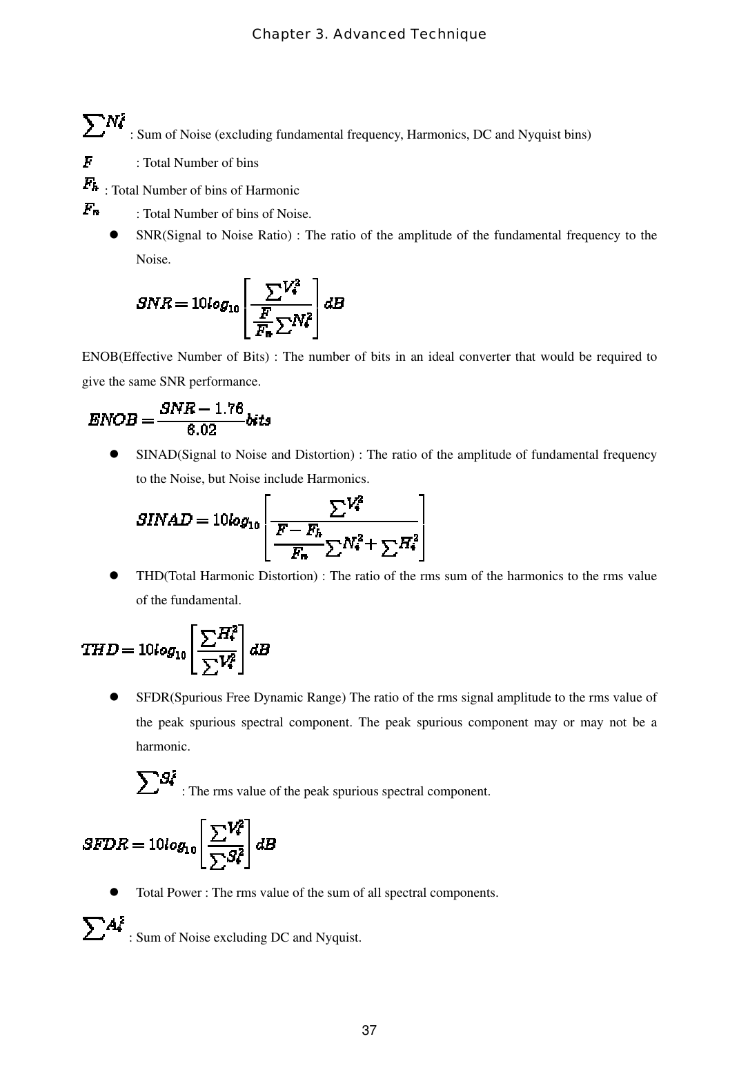 Chapter 3. Advanced Technique  37 : Sum of Noise (excluding fundamental frequency, Harmonics, DC and Nyquist bins)   : Total Number of bins  : Total Number of bins of Harmonic   : Total Number of bins of Noise.   SNR(Signal to Noise Ratio) : The ratio of the amplitude of the fundamental frequency to the Noise.  ENOB(Effective Number of Bits) : The number of bits in an ideal converter that would be required to give the same SNR performance.     SINAD(Signal to Noise and Distortion) : The ratio of the amplitude of fundamental frequency to the Noise, but Noise include Harmonics.    THD(Total Harmonic Distortion) : The ratio of the rms sum of the harmonics to the rms value of the fundamental.    SFDR(Spurious Free Dynamic Range) The ratio of the rms signal amplitude to the rms value of the peak spurious spectral component. The peak spurious component may or may not be a harmonic.    : The rms value of the peak spurious spectral component.    Total Power : The rms value of the sum of all spectral components.  : Sum of Noise excluding DC and Nyquist. 