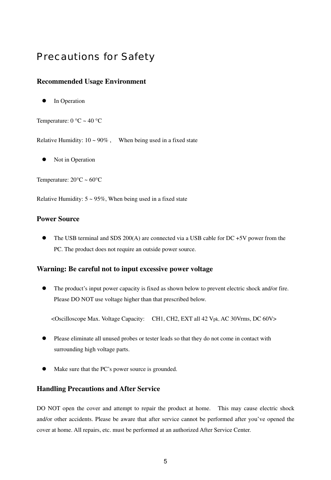  5Precautions for Safety Recommended Usage Environment     In Operation Temperature: 0 °C ~ 40 °C Relative Humidity: 10 ~ 90% ,    When being used in a fixed state     Not in Operation   Temperature: 20°C ~ 60°C Relative Humidity: 5 ~ 95%, When being used in a fixed state Power Source   The USB terminal and SDS 200(A) are connected via a USB cable for DC +5V power from the PC. The product does not require an outside power source.   Warning: Be careful not to input excessive power voltage     The product’s input power capacity is fixed as shown below to prevent electric shock and/or fire. Please DO NOT use voltage higher than that prescribed below.     &lt;Oscilloscope Max. Voltage Capacity:  CH1, CH2, EXT all 42 Vpk, AC 30Vrms, DC 60V&gt;   Please eliminate all unused probes or tester leads so that they do not come in contact with surrounding high voltage parts.     Make sure that the PC’s power source is grounded.   Handling Precautions and After Service   DO NOT open the cover and attempt to repair the product at home.    This may cause electric shock and/or other accidents. Please be aware that after service cannot be performed after you’ve opened the cover at home. All repairs, etc. must be performed at an authorized After Service Center.   