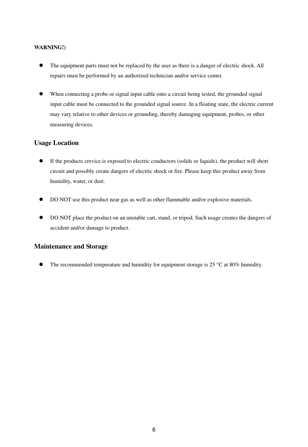  6WARNING!)   The equipment parts must not be replaced by the user as there is a danger of electric shock. All repairs must be performed by an authorized technician and/or service center.     When connecting a probe or signal input cable onto a circuit being tested, the grounded signal input cable must be connected to the grounded signal source. In a floating state, the electric current may vary relative to other devices or grounding, thereby damaging equipment, probes, or other measuring devices.   Usage Location     If the products crevice is exposed to electric conductors (solids or liquids), the product will short circuit and possibly create dangers of electric shock or fire. Please keep this product away from humidity, water, or dust.     DO NOT use this product near gas as well as other flammable and/or explosive materials.     DO NOT place the product on an unstable cart, stand, or tripod. Such usage creates the dangers of accident and/or damage to product.   Maintenance and Storage   The recommended temperature and humidity for equipment storage is 25 °C at 80% humidity.    