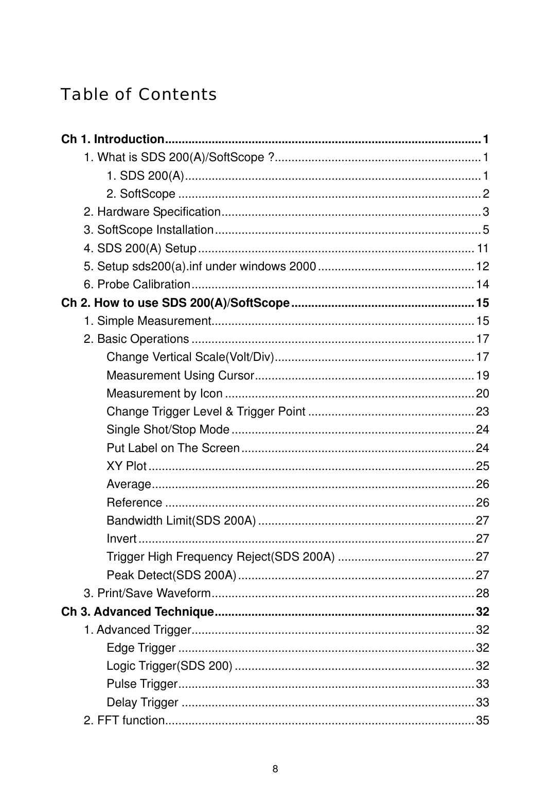  8Table of Contents  Ch 1. Introduction...............................................................................................1 1. What is SDS 200(A)/SoftScope ?..............................................................1 1. SDS 200(A).........................................................................................1 2. SoftScope ...........................................................................................2 2. Hardware Specification..............................................................................3 3. SoftScope Installation................................................................................5 4. SDS 200(A) Setup................................................................................... 11 5. Setup sds200(a).inf under windows 2000...............................................12 6. Probe Calibration.....................................................................................14 Ch 2. How to use SDS 200(A)/SoftScope.......................................................15 1. Simple Measurement...............................................................................15 2. Basic Operations .....................................................................................17 Change Vertical Scale(Volt/Div)............................................................17 Measurement Using Cursor..................................................................19 Measurement by Icon ...........................................................................20 Change Trigger Level &amp; Trigger Point ..................................................23 Single Shot/Stop Mode.........................................................................24 Put Label on The Screen......................................................................24 XY Plot..................................................................................................25 Average.................................................................................................26 Reference .............................................................................................26 Bandwidth Limit(SDS 200A).................................................................27 Invert.....................................................................................................27 Trigger High Frequency Reject(SDS 200A) .........................................27 Peak Detect(SDS 200A).......................................................................27 3. Print/Save Waveform...............................................................................28 Ch 3. Advanced Technique..............................................................................32 1. Advanced Trigger.....................................................................................32 Edge Trigger .........................................................................................32 Logic Trigger(SDS 200) ........................................................................32 Pulse Trigger.........................................................................................33 Delay Trigger ........................................................................................33 2. FFT function.............................................................................................35 