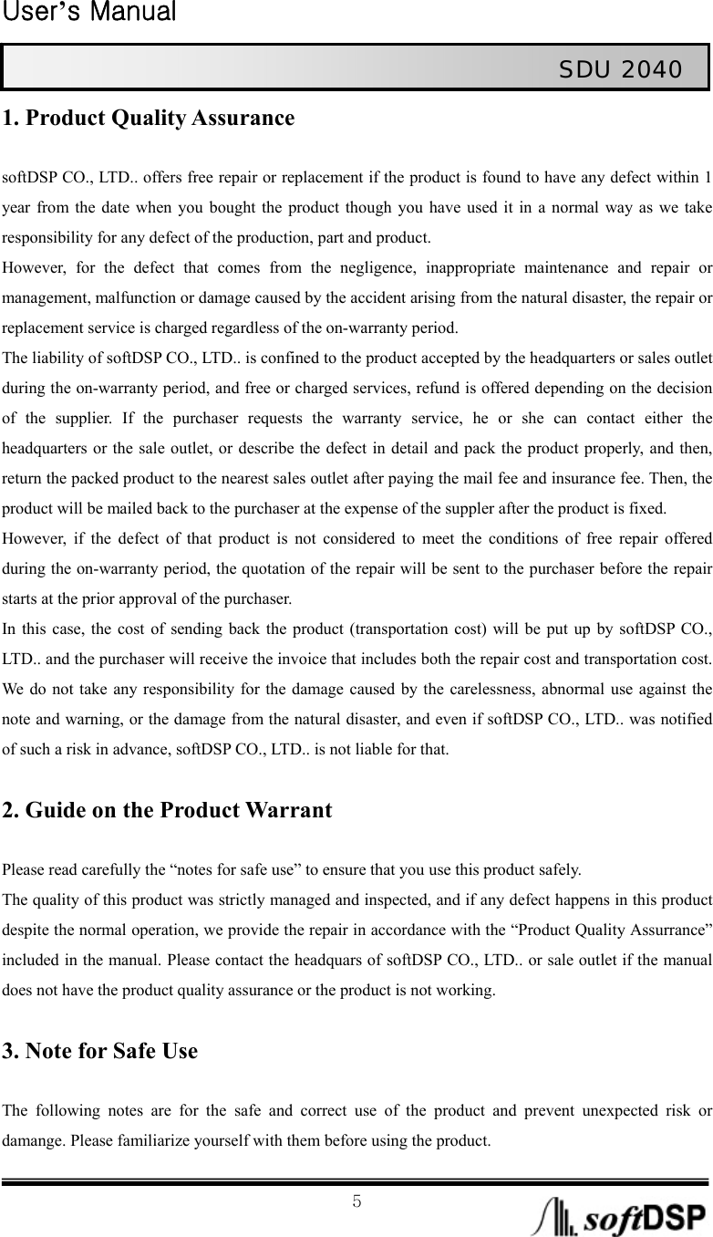  User’s Manual                                                             5                                                   SDU 2040 1. Product Quality Assurance  softDSP CO., LTD.. offers free repair or replacement if the product is found to have any defect within 1 year from the date when you bought the product though you have used it in a normal way as we take responsibility for any defect of the production, part and product.   However, for the defect that comes from the negligence, inappropriate maintenance and repair or management, malfunction or damage caused by the accident arising from the natural disaster, the repair or replacement service is charged regardless of the on-warranty period.   The liability of softDSP CO., LTD.. is confined to the product accepted by the headquarters or sales outlet during the on-warranty period, and free or charged services, refund is offered depending on the decision of the supplier. If the purchaser requests the warranty service, he or she can contact either the headquarters or the sale outlet, or describe the defect in detail and pack the product properly, and then, return the packed product to the nearest sales outlet after paying the mail fee and insurance fee. Then, the product will be mailed back to the purchaser at the expense of the suppler after the product is fixed.   However, if the defect of that product is not considered to meet the conditions of free repair offered during the on-warranty period, the quotation of the repair will be sent to the purchaser before the repair starts at the prior approval of the purchaser.     In this case, the cost of sending back the product (transportation cost) will be put up by softDSP CO., LTD.. and the purchaser will receive the invoice that includes both the repair cost and transportation cost. We do not take any responsibility for the damage caused by the carelessness, abnormal use against the note and warning, or the damage from the natural disaster, and even if softDSP CO., LTD.. was notified of such a risk in advance, softDSP CO., LTD.. is not liable for that.      2. Guide on the Product Warrant  Please read carefully the “notes for safe use” to ensure that you use this product safely.   The quality of this product was strictly managed and inspected, and if any defect happens in this product despite the normal operation, we provide the repair in accordance with the “Product Quality Assurrance” included in the manual. Please contact the headquars of softDSP CO., LTD.. or sale outlet if the manual does not have the product quality assurance or the product is not working.    3. Note for Safe Use  The following notes are for the safe and correct use of the product and prevent unexpected risk or damange. Please familiarize yourself with them before using the product.   