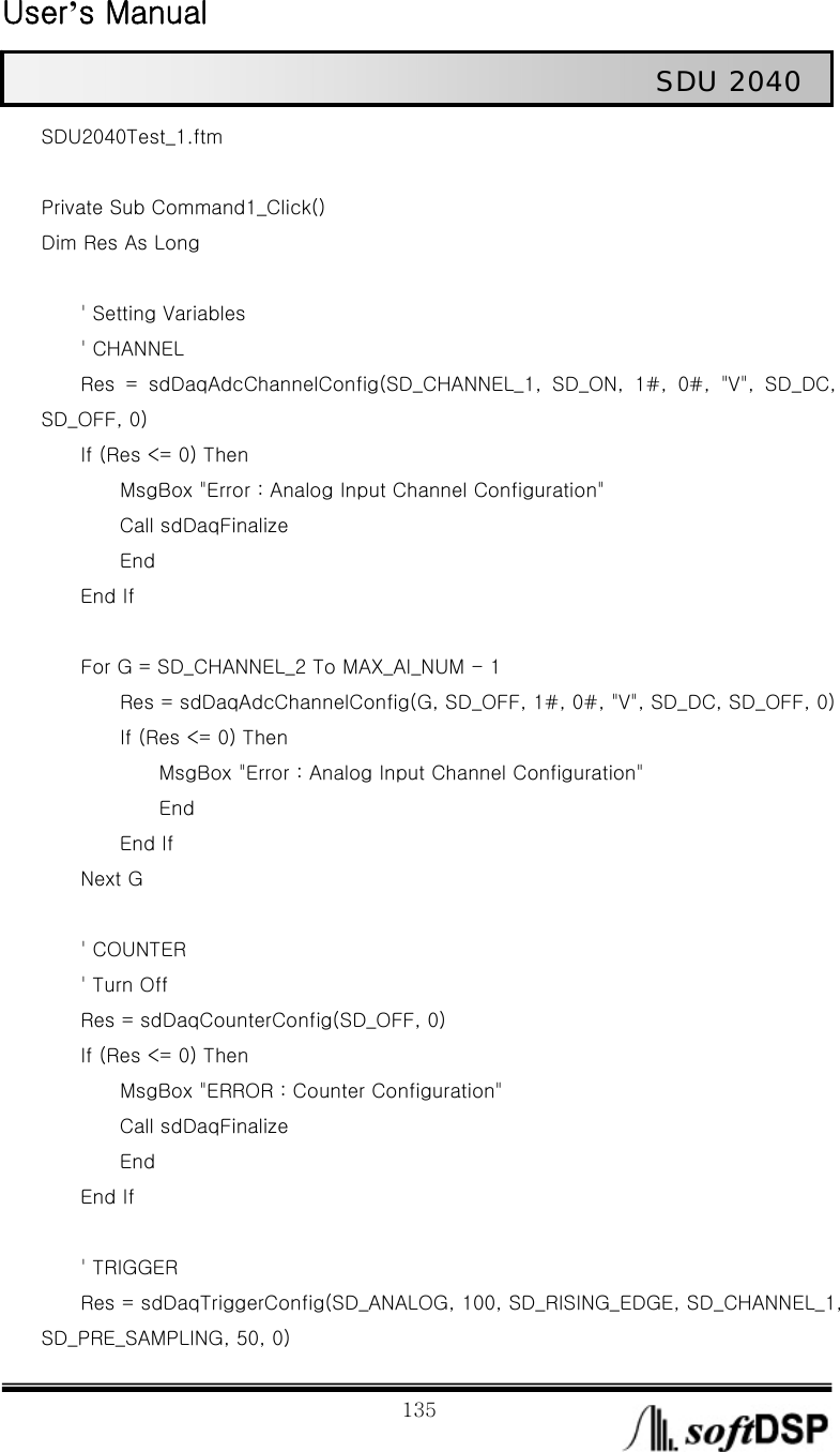  User’s Manual                                                             135                                                   SDU 2040 SDU2040Test_1.ftm  Private Sub Command1_Click() Dim Res As Long              &apos; Setting Variables     &apos; CHANNEL         Res  =  sdDaqAdcChannelConfig(SD_CHANNEL_1,  SD_ON,  1#,  0#,  &quot;V&quot;,  SD_DC, SD_OFF, 0)     If (Res &lt;= 0) Then                 MsgBox &quot;Error : Analog Input Channel Configuration&quot;         Call sdDaqFinalize         End     End If              For G = SD_CHANNEL_2 To MAX_AI_NUM - 1                 Res = sdDaqAdcChannelConfig(G, SD_OFF, 1#, 0#, &quot;V&quot;, SD_DC, SD_OFF, 0)         If (Res &lt;= 0) Then             MsgBox &quot;Error : Analog Input Channel Configuration&quot;             End         End If     Next G          &apos; COUNTER         &apos; Turn Off         Res = sdDaqCounterConfig(SD_OFF, 0)     If (Res &lt;= 0) Then         MsgBox &quot;ERROR : Counter Configuration&quot;         Call sdDaqFinalize         End     End If          &apos; TRIGGER         Res = sdDaqTriggerConfig(SD_ANALOG, 100, SD_RISING_EDGE, SD_CHANNEL_1, SD_PRE_SAMPLING, 50, 0) 