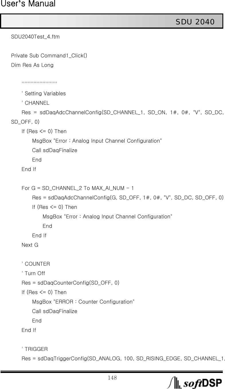  User’s Manual                                                             148                                                   SDU 2040 SDU2040Test_4.ftm  Private Sub Command1_Click() Dim Res As Long                  &apos;&apos;&apos;&apos;&apos;&apos;&apos;&apos;&apos;&apos;&apos;&apos;&apos;&apos;&apos;&apos;&apos;&apos;&apos;&apos;&apos;&apos;&apos;&apos;     &apos; Setting Variables     &apos; CHANNEL         Res  =  sdDaqAdcChannelConfig(SD_CHANNEL_1,  SD_ON,  1#,  0#,  &quot;V&quot;,  SD_DC, SD_OFF, 0)     If (Res &lt;= 0) Then                 MsgBox &quot;Error : Analog Input Channel Configuration&quot;         Call sdDaqFinalize         End     End If              For G = SD_CHANNEL_2 To MAX_AI_NUM - 1                 Res = sdDaqAdcChannelConfig(G, SD_OFF, 1#, 0#, &quot;V&quot;, SD_DC, SD_OFF, 0)         If (Res &lt;= 0) Then             MsgBox &quot;Error : Analog Input Channel Configuration&quot;             End         End If     Next G          &apos; COUNTER         &apos; Turn Off         Res = sdDaqCounterConfig(SD_OFF, 0)     If (Res &lt;= 0) Then         MsgBox &quot;ERROR : Counter Configuration&quot;         Call sdDaqFinalize         End     End If          &apos; TRIGGER         Res = sdDaqTriggerConfig(SD_ANALOG, 100, SD_RISING_EDGE, SD_CHANNEL_1, 