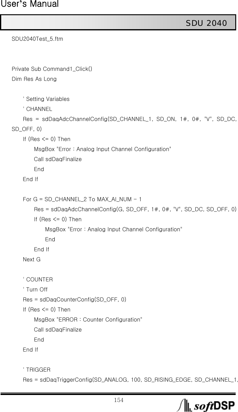  User’s Manual                                                             154                                                   SDU 2040 SDU2040Test_5.ftm   Private Sub Command1_Click() Dim Res As Long              &apos; Setting Variables     &apos; CHANNEL         Res  =  sdDaqAdcChannelConfig(SD_CHANNEL_1,  SD_ON,  1#,  0#,  &quot;V&quot;,  SD_DC, SD_OFF, 0)     If (Res &lt;= 0) Then                 MsgBox &quot;Error : Analog Input Channel Configuration&quot;         Call sdDaqFinalize         End     End If              For G = SD_CHANNEL_2 To MAX_AI_NUM - 1                 Res = sdDaqAdcChannelConfig(G, SD_OFF, 1#, 0#, &quot;V&quot;, SD_DC, SD_OFF, 0)         If (Res &lt;= 0) Then             MsgBox &quot;Error : Analog Input Channel Configuration&quot;             End         End If     Next G          &apos; COUNTER         &apos; Turn Off         Res = sdDaqCounterConfig(SD_OFF, 0)     If (Res &lt;= 0) Then         MsgBox &quot;ERROR : Counter Configuration&quot;         Call sdDaqFinalize         End     End If          &apos; TRIGGER         Res = sdDaqTriggerConfig(SD_ANALOG, 100, SD_RISING_EDGE, SD_CHANNEL_1, 