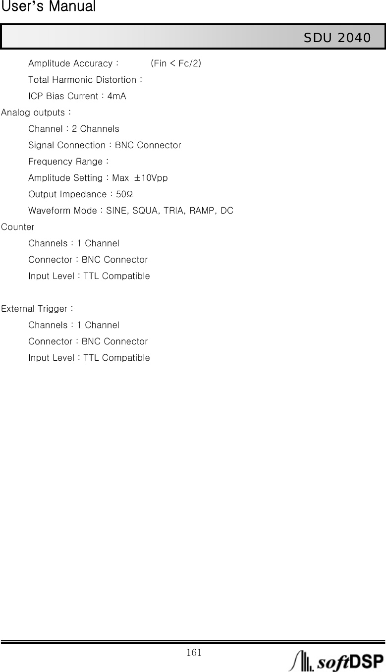  User’s Manual                                                             161                                                   SDU 2040 Amplitude Accuracy :              (Fin &lt; Fc/2) Total Harmonic Distortion : ICP Bias Current : 4mA Analog outputs : Channel : 2 Channels Signal Connection : BNC Connector Frequency Range :   Amplitude Setting : Max  ±10Vpp Output Impedance : 50Ω Waveform Mode : SINE, SQUA, TRIA, RAMP, DC Counter    Channels : 1 Channel Connector : BNC Connector Input Level : TTL Compatible  External Trigger :   Channels : 1 Channel Connector : BNC Connector Input Level : TTL Compatible   