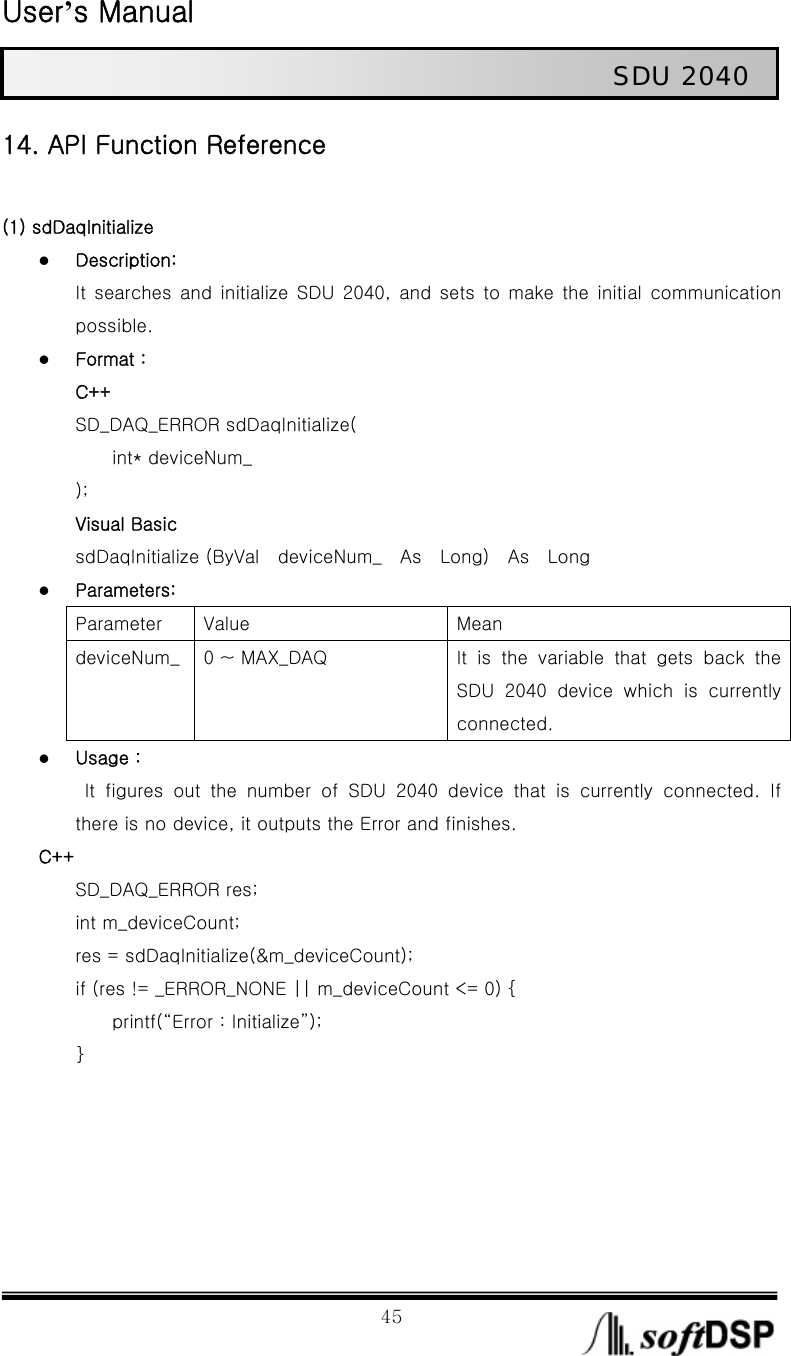  User’s Manual                                                             45                                                   SDU 2040 14. API Function Reference  (1) sdDaqInitialize z Description: It  searches  and  initialize  SDU  2040,  and  sets  to  make  the  initial  communication possible.   z Format :   C++ SD_DAQ_ERROR sdDaqInitialize(         int* deviceNum_ ); Visual Basic sdDaqInitialize (ByVal  deviceNum_  As  Long)  As  Long z Parameters: Parameter  Value  Mean deviceNum_  0 ~ MAX_DAQ  It is the variable that gets back the SDU  2040  device  which  is  currently connected.   z Usage :    It  figures  out  the  number  of  SDU  2040  device  that  is  currently connected. If there is no device, it outputs the Error and finishes.   C++ SD_DAQ_ERROR res; int m_deviceCount; res = sdDaqInitialize(&amp;m_deviceCount); if (res != _ERROR_NONE || m_deviceCount &lt;= 0) {         printf(“Error : Initialize”); }      