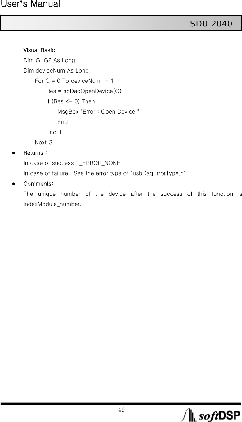  User’s Manual                                                             49                                                   SDU 2040  Visual Basic Dim G, G2 As Long Dim deviceNum As Long         For G = 0 To deviceNum_ - 1                 Res = sdDaqOpenDevice(G)         If (Res &lt;= 0) Then             MsgBox &quot;Error : Open Device &quot;             End         End If     Next G z Returns : In case of success : _ERROR_NONE In case of failure : See the error type of &quot;usbDaqErrorType.h&quot; z Comments: The unique number of the device after the success of this function  is indexModule_number.   