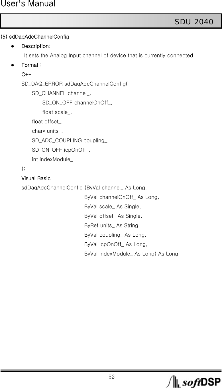  User’s Manual                                                             52                                                   SDU 2040 (5) sdDaqAdcChannelConfig z Description:   It sets the Analog Input channel of device that is currently connected. z Format : C++ SD_DAQ_ERROR sdDaqAdcChannelConfig(     SD_CHANNEL channel_,          SD_ON_OFF channelOnOff_,        float scale_,          float offset_,       char* units_,          SD_ADC_COUPLING coupling_,       SD_ON_OFF icpOnOff_,      int indexModule_ ); Visual Basic sdDaqAdcChannelConfig (ByVal channel_ As Long,   ByVal channelOnOff_ As Long, ByVal scale_ As Single,   ByVal offset_ As Single,   ByRef units_ As String,   ByVal coupling_ As Long,   ByVal icpOnOff_ As Long, ByVal indexModule_ As Long) As Long            