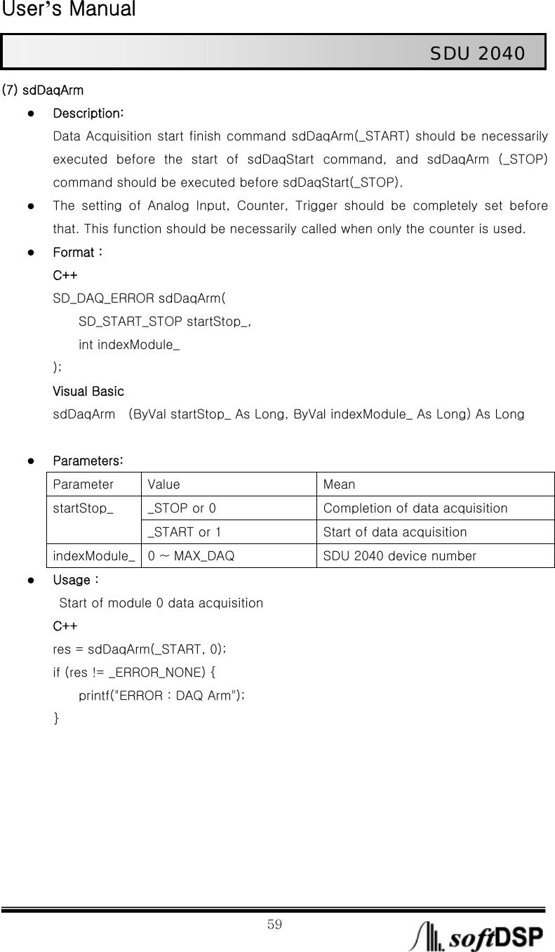  User’s Manual                                                             59                                                   SDU 2040 (7) sdDaqArm z Description: Data Acquisition start finish command sdDaqArm(_START) should be necessarily executed  before  the  start  of  sdDaqStart  command,  and  sdDaqArm  (_STOP) command should be executed before sdDaqStart(_STOP). z The  setting  of  Analog  Input,  Counter,  Trigger  should  be  completely  set  before that. This function should be necessarily called when only the counter is used.   z Format : C++ SD_DAQ_ERROR sdDaqArm(         SD_START_STOP startStop_,       int indexModule_ ); Visual Basic sdDaqArm    (ByVal startStop_ As Long, ByVal indexModule_ As Long) As Long  z Parameters: Parameter  Value  Mean _STOP or 0  Completion of data acquisition startStop_ _START or 1  Start of data acquisition indexModule_  0 ~ MAX_DAQ  SDU 2040 device number z Usage :   Start of module 0 data acquisition C++ res = sdDaqArm(_START, 0); if (res != _ERROR_NONE) {         printf(&quot;ERROR : DAQ Arm&quot;); }       