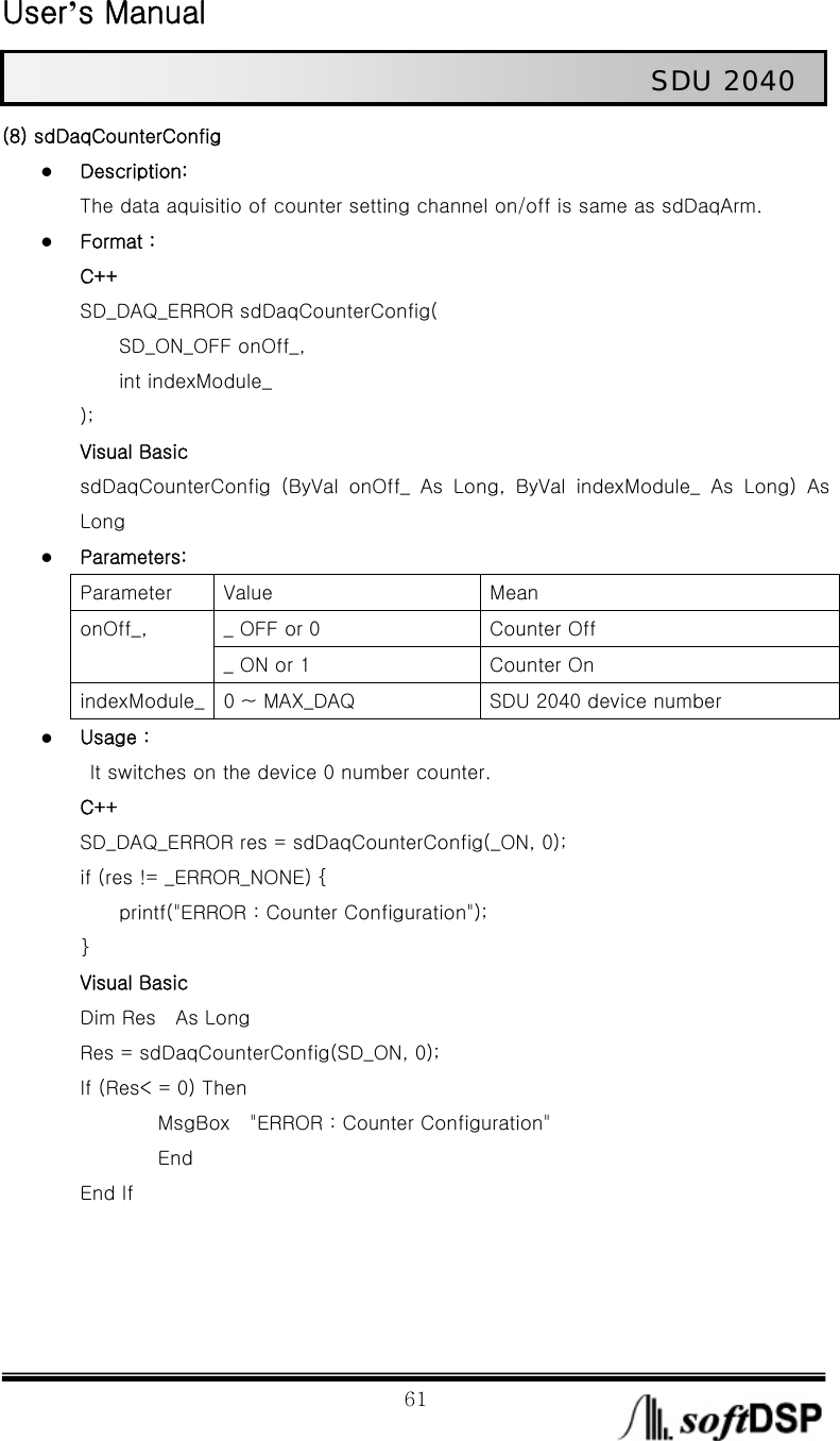  User’s Manual                                                             61                                                   SDU 2040 (8) sdDaqCounterConfig z Description: The data aquisitio of counter setting channel on/off is same as sdDaqArm. z Format : C++ SD_DAQ_ERROR sdDaqCounterConfig(     SD_ON_OFF onOff_,      int indexModule_ ); Visual Basic sdDaqCounterConfig  (ByVal  onOff_  As  Long,  ByVal  indexModule_  As Long) As Long z Parameters: Parameter  Value  Mean _ OFF or 0  Counter Off onOff_, _ ON or 1  Counter On indexModule_  0 ~ MAX_DAQ  SDU 2040 device number z Usage :   It switches on the device 0 number counter. C++ SD_DAQ_ERROR res = sdDaqCounterConfig(_ON, 0); if (res != _ERROR_NONE) {         printf(&quot;ERROR : Counter Configuration&quot;); } Visual Basic Dim Res    As Long       Res = sdDaqCounterConfig(SD_ON, 0);       If (Res&lt; = 0) Then           MsgBox  &quot;ERROR : Counter Configuration&quot;           End End If    