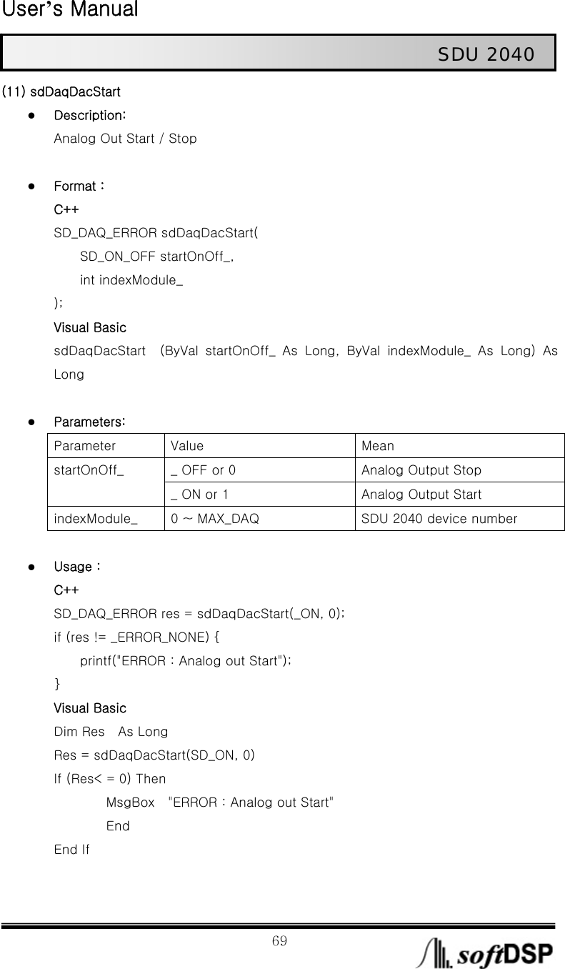  User’s Manual                                                             69                                                   SDU 2040 (11) sdDaqDacStart z Description: Analog Out Start / Stop  z Format : C++ SD_DAQ_ERROR sdDaqDacStart(     SD_ON_OFF startOnOff_,      int indexModule_ ); Visual Basic sdDaqDacStart    (ByVal  startOnOff_  As  Long,  ByVal  indexModule_  As  Long)  As Long  z Parameters: Parameter  Value  Mean _ OFF or 0  Analog Output Stop startOnOff_ _ ON or 1  Analog Output Start indexModule_  0 ~ MAX_DAQ  SDU 2040 device number  z Usage : C++ SD_DAQ_ERROR res = sdDaqDacStart(_ON, 0); if (res != _ERROR_NONE) {         printf(&quot;ERROR : Analog out Start&quot;); } Visual Basic Dim Res    As Long       Res = sdDaqDacStart(SD_ON, 0)       If (Res&lt; = 0) Then           MsgBox  &quot;ERROR : Analog out Start&quot;           End End If  