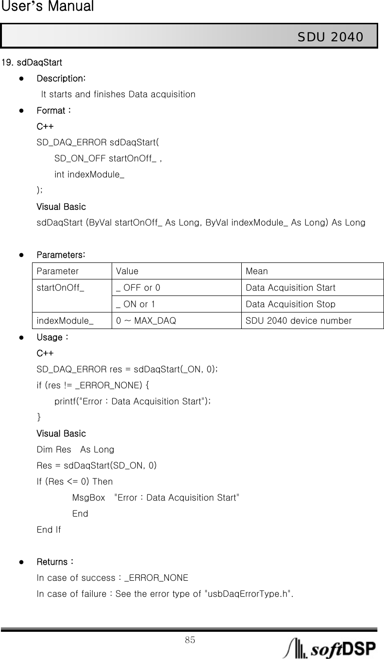  User’s Manual                                                             85                                                   SDU 2040 19. sdDaqStart z Description:   It starts and finishes Data acquisition z Format : C++ SD_DAQ_ERROR sdDaqStart(     SD_ON_OFF startOnOff_ ,      int indexModule_ ); Visual Basic sdDaqStart (ByVal startOnOff_ As Long, ByVal indexModule_ As Long) As Long  z Parameters: Parameter  Value  Mean _ OFF or 0  Data Acquisition Start startOnOff_ _ ON or 1  Data Acquisition Stop indexModule_  0 ~ MAX_DAQ  SDU 2040 device number z Usage : C++ SD_DAQ_ERROR res = sdDaqStart(_ON, 0); if (res != _ERROR_NONE) {         printf(&quot;Error : Data Acquisition Start&quot;); } Visual Basic Dim Res    As Long       Res = sdDaqStart(SD_ON, 0)       If (Res &lt;= 0) Then           MsgBox  &quot;Error : Data Acquisition Start&quot;           End End If  z Returns : In case of success : _ERROR_NONE In case of failure : See the error type of &quot;usbDaqErrorType.h&quot;. 