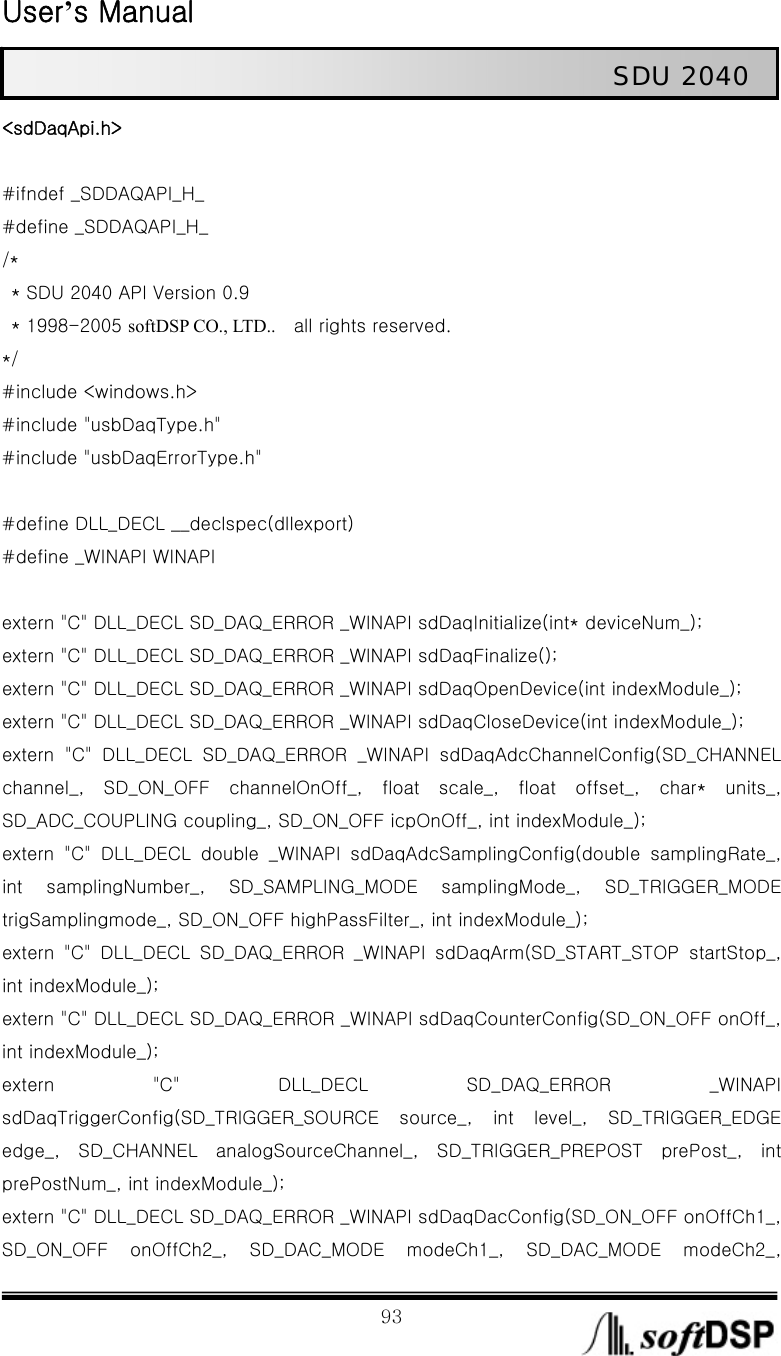  User’s Manual                                                             93                                                   SDU 2040 &lt;sdDaqApi.h&gt;  #ifndef _SDDAQAPI_H_ #define _SDDAQAPI_H_ /*   * SDU 2040 API Version 0.9   * 1998-2005 softDSP CO., LTD..    all rights reserved. */   #include &lt;windows.h&gt; #include &quot;usbDaqType.h&quot; #include &quot;usbDaqErrorType.h&quot;  #define DLL_DECL __declspec(dllexport) #define _WINAPI WINAPI  extern &quot;C&quot; DLL_DECL SD_DAQ_ERROR _WINAPI sdDaqInitialize(int* deviceNum_); extern &quot;C&quot; DLL_DECL SD_DAQ_ERROR _WINAPI sdDaqFinalize(); extern &quot;C&quot; DLL_DECL SD_DAQ_ERROR _WINAPI sdDaqOpenDevice(int indexModule_); extern &quot;C&quot; DLL_DECL SD_DAQ_ERROR _WINAPI sdDaqCloseDevice(int indexModule_); extern &quot;C&quot; DLL_DECL SD_DAQ_ERROR _WINAPI sdDaqAdcChannelConfig(SD_CHANNEL channel_,  SD_ON_OFF  channelOnOff_,  float  scale_,  float  offset_, char* units_, SD_ADC_COUPLING coupling_, SD_ON_OFF icpOnOff_, int indexModule_); extern &quot;C&quot; DLL_DECL double _WINAPI sdDaqAdcSamplingConfig(double  samplingRate_, int  samplingNumber_,  SD_SAMPLING_MODE  samplingMode_,  SD_TRIGGER_MODE trigSamplingmode_, SD_ON_OFF highPassFilter_, int indexModule_); extern  &quot;C&quot;  DLL_DECL  SD_DAQ_ERROR  _WINAPI  sdDaqArm(SD_START_STOP  startStop_, int indexModule_); extern &quot;C&quot; DLL_DECL SD_DAQ_ERROR _WINAPI sdDaqCounterConfig(SD_ON_OFF onOff_, int indexModule_); extern  &quot;C&quot;  DLL_DECL  SD_DAQ_ERROR  _WINAPI sdDaqTriggerConfig(SD_TRIGGER_SOURCE  source_,  int  level_,  SD_TRIGGER_EDGE edge_,  SD_CHANNEL  analogSourceChannel_,  SD_TRIGGER_PREPOST  prePost_,  int prePostNum_, int indexModule_); extern &quot;C&quot; DLL_DECL SD_DAQ_ERROR _WINAPI sdDaqDacConfig(SD_ON_OFF onOffCh1_, SD_ON_OFF  onOffCh2_,  SD_DAC_MODE  modeCh1_,  SD_DAC_MODE  modeCh2_, 