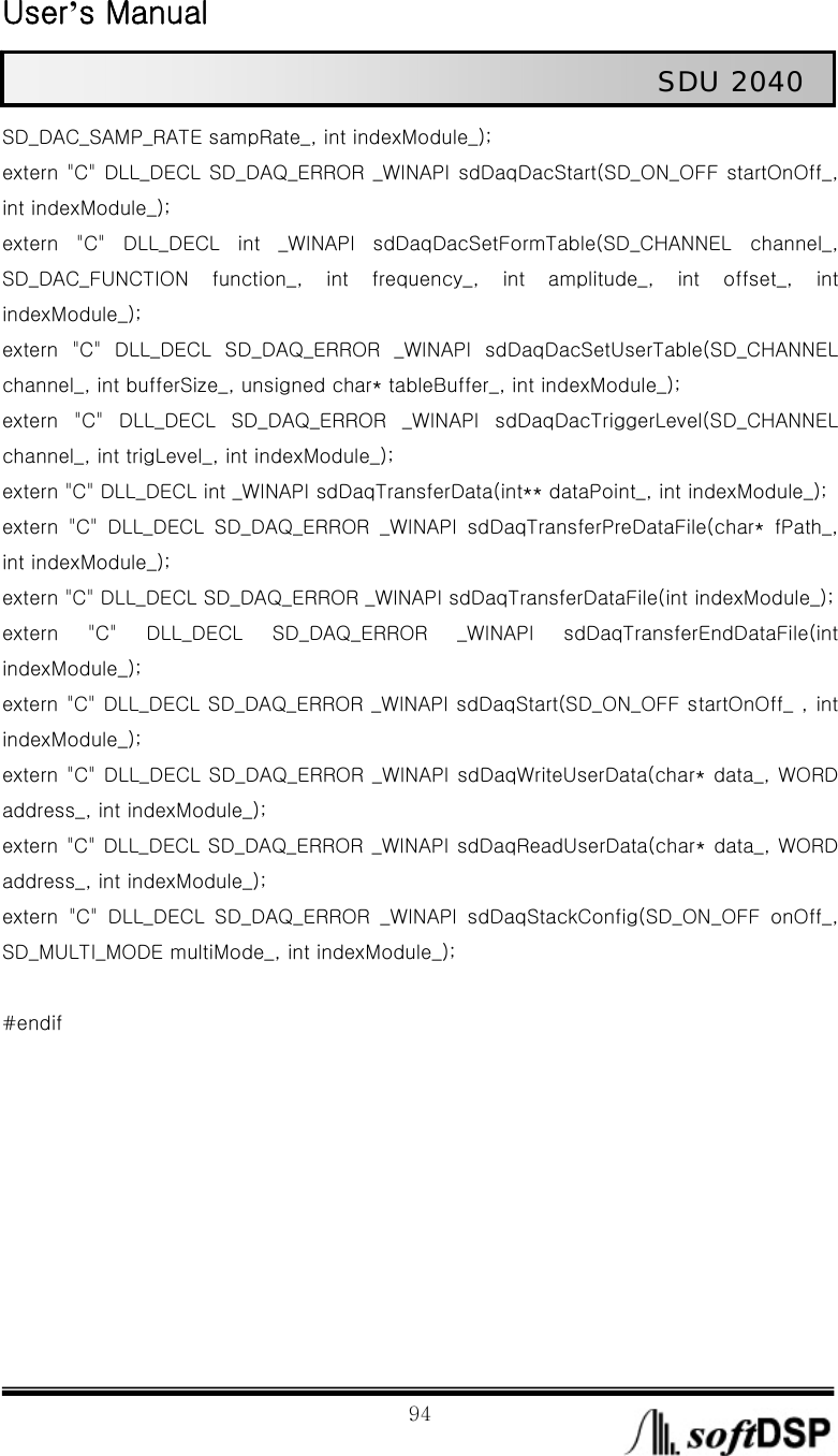  User’s Manual                                                             94                                                   SDU 2040 SD_DAC_SAMP_RATE sampRate_, int indexModule_); extern &quot;C&quot; DLL_DECL SD_DAQ_ERROR _WINAPI sdDaqDacStart(SD_ON_OFF startOnOff_, int indexModule_); extern  &quot;C&quot;  DLL_DECL  int  _WINAPI  sdDaqDacSetFormTable(SD_CHANNEL  channel_, SD_DAC_FUNCTION  function_,  int  frequency_,  int  amplitude_,  int  offset_,  int indexModule_); extern  &quot;C&quot;  DLL_DECL  SD_DAQ_ERROR  _WINAPI  sdDaqDacSetUserTable(SD_CHANNEL channel_, int bufferSize_, unsigned char* tableBuffer_, int indexModule_); extern &quot;C&quot; DLL_DECL SD_DAQ_ERROR _WINAPI sdDaqDacTriggerLevel(SD_CHANNEL channel_, int trigLevel_, int indexModule_); extern &quot;C&quot; DLL_DECL int _WINAPI sdDaqTransferData(int** dataPoint_, int indexModule_); extern  &quot;C&quot;  DLL_DECL  SD_DAQ_ERROR  _WINAPI  sdDaqTransferPreDataFile(char*  fPath_, int indexModule_); extern &quot;C&quot; DLL_DECL SD_DAQ_ERROR _WINAPI sdDaqTransferDataFile(int indexModule_); extern  &quot;C&quot;  DLL_DECL  SD_DAQ_ERROR  _WINAPI  sdDaqTransferEndDataFile(int indexModule_); extern &quot;C&quot; DLL_DECL SD_DAQ_ERROR _WINAPI sdDaqStart(SD_ON_OFF startOnOff_ , int indexModule_); extern &quot;C&quot; DLL_DECL SD_DAQ_ERROR _WINAPI sdDaqWriteUserData(char* data_, WORD address_, int indexModule_); extern &quot;C&quot; DLL_DECL SD_DAQ_ERROR _WINAPI sdDaqReadUserData(char* data_, WORD address_, int indexModule_); extern &quot;C&quot; DLL_DECL SD_DAQ_ERROR _WINAPI sdDaqStackConfig(SD_ON_OFF  onOff_, SD_MULTI_MODE multiMode_, int indexModule_);  #endif