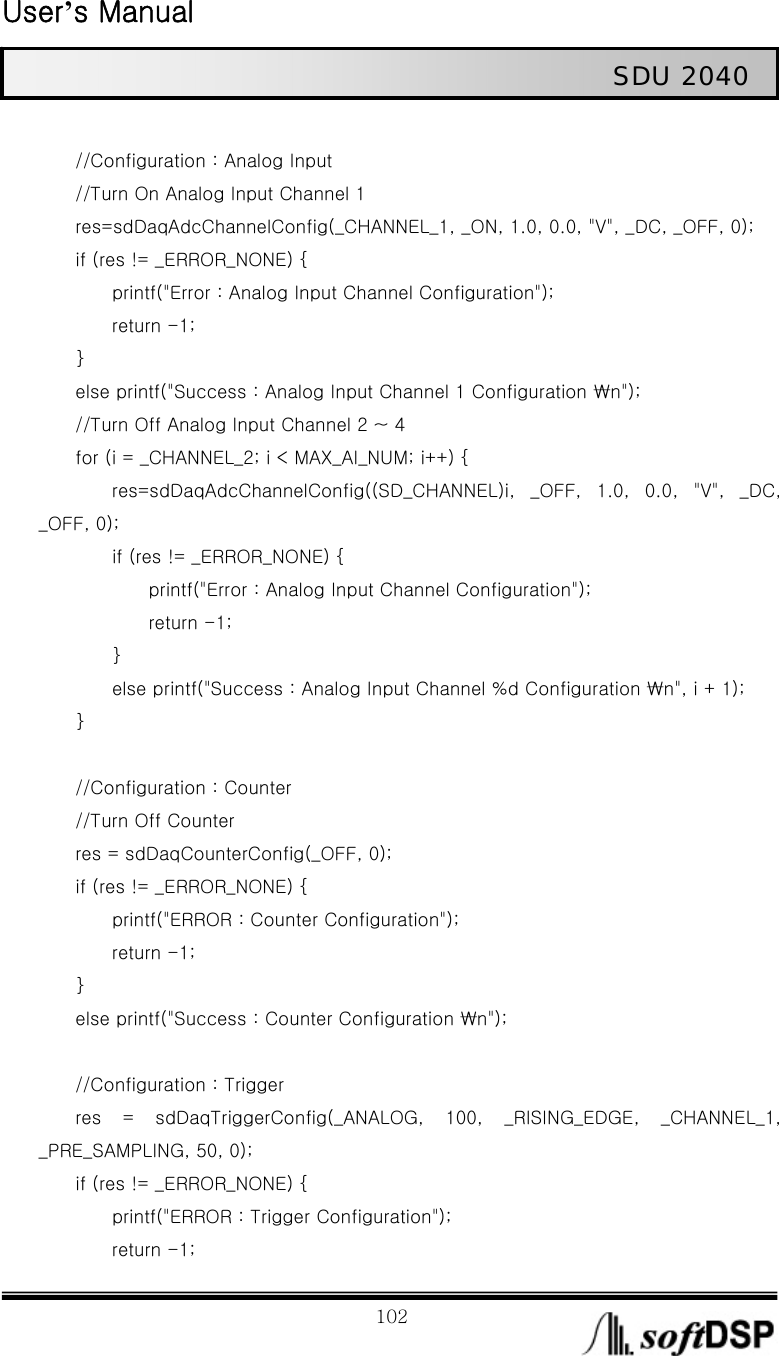  User’s Manual                                                             102                                                   SDU 2040                 //Configuration : Analog Input         //Turn On Analog Input Channel 1         res=sdDaqAdcChannelConfig(_CHANNEL_1, _ON, 1.0, 0.0, &quot;V&quot;, _DC, _OFF, 0);         if (res != _ERROR_NONE) {                 printf(&quot;Error : Analog Input Channel Configuration&quot;);         return -1;     }         else printf(&quot;Success : Analog Input Channel 1 Configuration ₩n&quot;);         //Turn Off Analog Input Channel 2 ~ 4         for (i = _CHANNEL_2; i &lt; MAX_AI_NUM; i++) {         res=sdDaqAdcChannelConfig((SD_CHANNEL)i,  _OFF,  1.0,  0.0,  &quot;V&quot;,  _DC, _OFF, 0);         if (res != _ERROR_NONE) {             printf(&quot;Error : Analog Input Channel Configuration&quot;);             return -1;         }         else printf(&quot;Success : Analog Input Channel %d Configuration ₩n&quot;, i + 1);     }          //Configuration : Counter         //Turn Off Counter         res = sdDaqCounterConfig(_OFF, 0);         if (res != _ERROR_NONE) {                 printf(&quot;ERROR : Counter Configuration&quot;);         return -1;     }         else printf(&quot;Success : Counter Configuration ₩n&quot;);          //Configuration : Trigger         res  =  sdDaqTriggerConfig(_ANALOG,  100,  _RISING_EDGE,  _CHANNEL_1, _PRE_SAMPLING, 50, 0);         if (res != _ERROR_NONE) {                 printf(&quot;ERROR : Trigger Configuration&quot;);         return -1; 