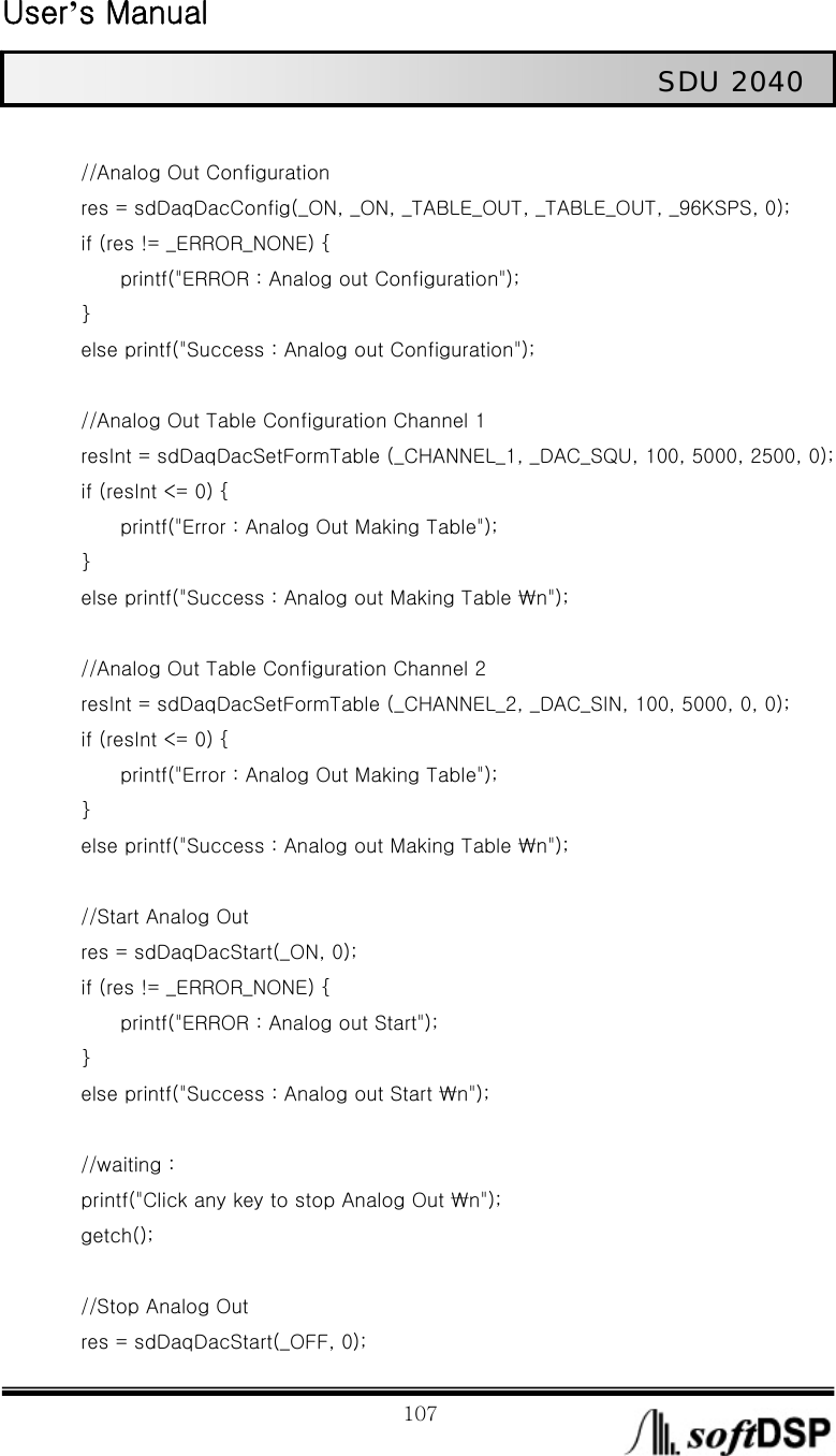  User’s Manual                                                             107                                                   SDU 2040                 //Analog Out Configuration         res = sdDaqDacConfig(_ON, _ON, _TABLE_OUT, _TABLE_OUT, _96KSPS, 0);         if (res != _ERROR_NONE) {                 printf(&quot;ERROR : Analog out Configuration&quot;);     }         else printf(&quot;Success : Analog out Configuration&quot;);          //Analog Out Table Configuration Channel 1                 resInt = sdDaqDacSetFormTable (_CHANNEL_1, _DAC_SQU, 100, 5000, 2500, 0);         if (resInt &lt;= 0) {                   printf(&quot;Error : Analog Out Making Table&quot;);     }          else printf(&quot;Success : Analog out Making Table ₩n&quot;);              //Analog Out Table Configuration Channel 2             resInt = sdDaqDacSetFormTable (_CHANNEL_2, _DAC_SIN, 100, 5000, 0, 0);         if (resInt &lt;= 0) {                   printf(&quot;Error : Analog Out Making Table&quot;);     }          else printf(&quot;Success : Analog out Making Table ₩n&quot;);          //Start Analog Out           res = sdDaqDacStart(_ON, 0);         if (res != _ERROR_NONE) {         printf(&quot;ERROR : Analog out Start&quot;);     }         else printf(&quot;Success : Analog out Start ₩n&quot;);              //waiting :           printf(&quot;Click any key to stop Analog Out ₩n&quot;);     getch();          //Stop Analog Out         res = sdDaqDacStart(_OFF, 0); 