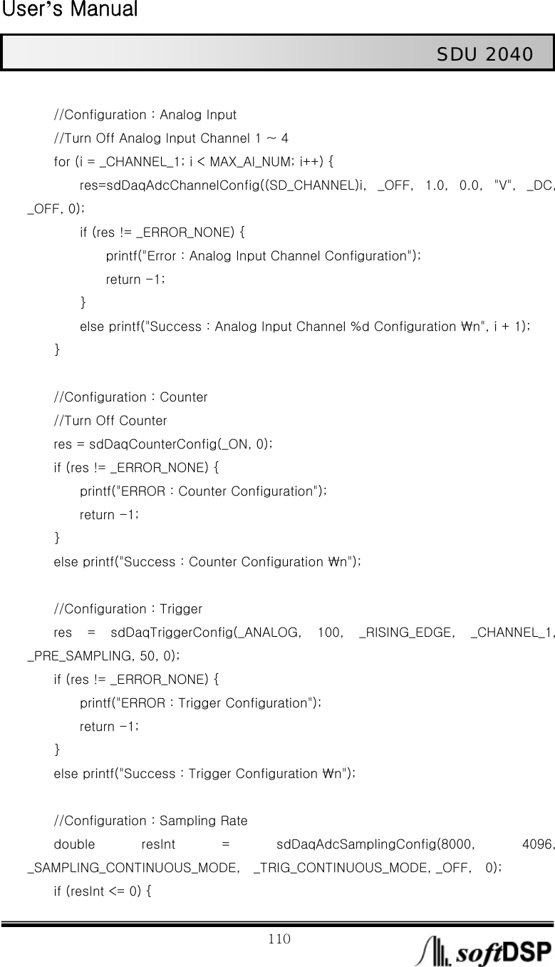  User’s Manual                                                             110                                                   SDU 2040             //Configuration : Analog Input                 //Turn Off Analog Input Channel 1 ~ 4         for (i = _CHANNEL_1; i &lt; MAX_AI_NUM; i++) {         res=sdDaqAdcChannelConfig((SD_CHANNEL)i,  _OFF,  1.0,  0.0,  &quot;V&quot;,  _DC, _OFF, 0);         if (res != _ERROR_NONE) {             printf(&quot;Error : Analog Input Channel Configuration&quot;);             return -1;         }         else printf(&quot;Success : Analog Input Channel %d Configuration ₩n&quot;, i + 1);     }          //Configuration : Counter         //Turn Off Counter         res = sdDaqCounterConfig(_ON, 0);         if (res != _ERROR_NONE) {                 printf(&quot;ERROR : Counter Configuration&quot;);         return -1;     }         else printf(&quot;Success : Counter Configuration ₩n&quot;);          //Configuration : Trigger         res  =  sdDaqTriggerConfig(_ANALOG,  100,  _RISING_EDGE,  _CHANNEL_1, _PRE_SAMPLING, 50, 0);         if (res != _ERROR_NONE) {                 printf(&quot;ERROR : Trigger Configuration&quot;);         return -1;     }         else printf(&quot;Success : Trigger Configuration ₩n&quot;);          //Configuration : Sampling Rate         double  resInt  =  sdDaqAdcSamplingConfig(8000,  4096, _SAMPLING_CONTINUOUS_MODE,    _TRIG_CONTINUOUS_MODE, _OFF,    0);         if (resInt &lt;= 0) {   