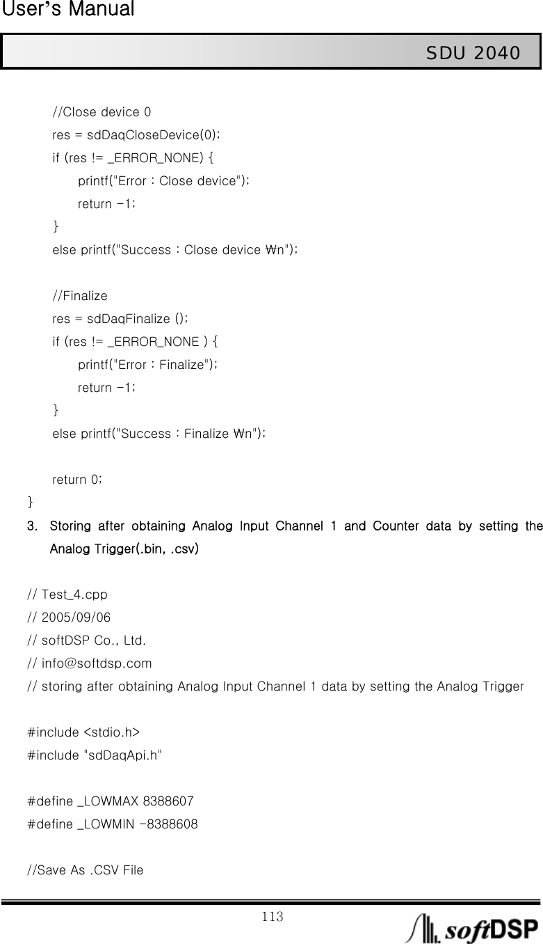  User’s Manual                                                             113                                                   SDU 2040          //Close device 0         res = sdDaqCloseDevice(0);         if (res != _ERROR_NONE) {                 printf(&quot;Error : Close device&quot;);         return -1;     }             else printf(&quot;Success : Close device ₩n&quot;);          //Finalize         res = sdDaqFinalize ();         if (res != _ERROR_NONE ) {         printf(&quot;Error : Finalize&quot;);         return -1;     }         else printf(&quot;Success : Finalize ₩n&quot;);          return 0; }   3. Storing  after  obtaining  Analog  Input  Channel  1  and  Counter  data by setting the Analog Trigger(.bin, .csv)  // Test_4.cpp // 2005/09/06 // softDSP Co., Ltd.   // info@softdsp.com // storing after obtaining Analog Input Channel 1 data by setting the Analog Trigger  #include &lt;stdio.h&gt; #include &quot;sdDaqApi.h&quot;  #define _LOWMAX 8388607 #define _LOWMIN -8388608  //Save As .CSV File 