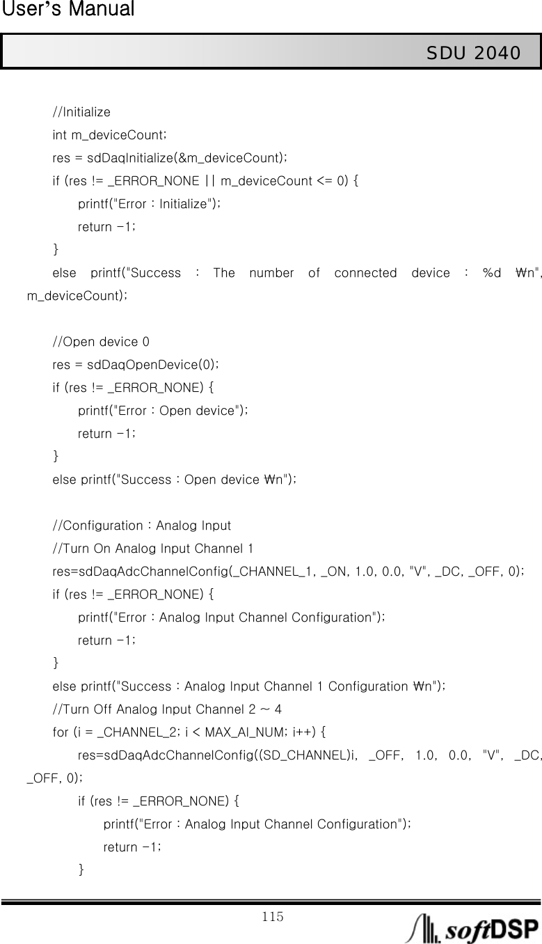  User’s Manual                                                             115                                                   SDU 2040          //Initialize         int m_deviceCount;         res = sdDaqInitialize(&amp;m_deviceCount);         if (res != _ERROR_NONE || m_deviceCount &lt;= 0) {                 printf(&quot;Error : Initialize&quot;);         return -1;     }     else printf(&quot;Success : The number of connected device : %d ₩n&quot;, m_deviceCount);          //Open device 0         res = sdDaqOpenDevice(0);         if (res != _ERROR_NONE) {                 printf(&quot;Error : Open device&quot;);         return -1;     }                 else printf(&quot;Success : Open device ₩n&quot;);                 //Configuration : Analog Input         //Turn On Analog Input Channel 1         res=sdDaqAdcChannelConfig(_CHANNEL_1, _ON, 1.0, 0.0, &quot;V&quot;, _DC, _OFF, 0);         if (res != _ERROR_NONE) {                 printf(&quot;Error : Analog Input Channel Configuration&quot;);         return -1;     }         else printf(&quot;Success : Analog Input Channel 1 Configuration ₩n&quot;);         //Turn Off Analog Input Channel 2 ~ 4         for (i = _CHANNEL_2; i &lt; MAX_AI_NUM; i++) {         res=sdDaqAdcChannelConfig((SD_CHANNEL)i,  _OFF,  1.0,  0.0,  &quot;V&quot;,  _DC, _OFF, 0);         if (res != _ERROR_NONE) {             printf(&quot;Error : Analog Input Channel Configuration&quot;);             return -1;         } 