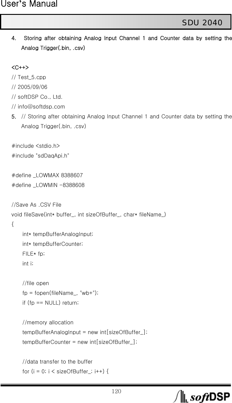  User’s Manual                                                             120                                                   SDU 2040 4.   Storing  after  obtaining  Analog  Input  Channel  1  and  Counter  data by setting the Analog Trigger(.bin, .csv)  &lt;C++&gt; // Test_5.cpp // 2005/09/06 // softDSP Co., Ltd.   // info@softdsp.com 5. // Storing after obtaining Analog Input Channel 1 and Counter data by setting the Analog Trigger(.bin, .csv)  #include &lt;stdio.h&gt; #include &quot;sdDaqApi.h&quot;  #define _LOWMAX 8388607 #define _LOWMIN -8388608  //Save As .CSV File void fileSave(int* buffer_, int sizeOfBuffer_, char* fileName_) {     int* tempBufferAnalogInput;        int* tempBufferCounter;        FILE* fp;     int i;      //file open         fp = fopen(fileName_, &quot;wb+&quot;);         if (fp == NULL) return;          //memory allocation         tempBufferAnalogInput = new int[sizeOfBuffer_];         tempBufferCounter = new int[sizeOfBuffer_];          //data transfer to the buffer         for (i = 0; i &lt; sizeOfBuffer_; i++) { 