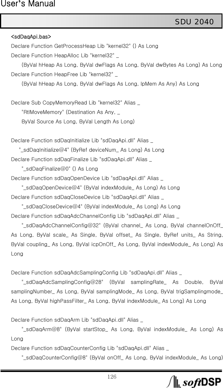  User’s Manual                                                             126                                                   SDU 2040 &lt;sdDaqApi.bas&gt; Declare Function GetProcessHeap Lib &quot;kernel32&quot; () As Long Declare Function HeapAlloc Lib &quot;kernel32&quot; _         (ByVal hHeap As Long, ByVal dwFlags As Long, ByVal dwBytes As Long) As Long Declare Function HeapFree Lib &quot;kernel32&quot; _         (ByVal hHeap As Long, ByVal dwFlags As Long, lpMem As Any) As Long      Declare Sub CopyMemoryRead Lib &quot;kernel32&quot; Alias _         &quot;RtlMoveMemory&quot; (Destination As Any, _         ByVal Source As Long, ByVal Length As Long)  Declare Function sdDaqInitialize Lib &quot;sdDaqApi.dll&quot; Alias _       &quot;_sdDaqInitialize@4&quot; (ByRef deviceNum_ As Long) As Long Declare Function sdDaqFinalize Lib &quot;sdDaqApi.dll&quot; Alias _         &quot;_sdDaqFinalize@0&quot; () As Long Declare Function sdDaqOpenDevice Lib &quot;sdDaqApi.dll&quot; Alias _         &quot;_sdDaqOpenDevice@4&quot; (ByVal indexModule_ As Long) As Long Declare Function sdDaqCloseDevice Lib &quot;sdDaqApi.dll&quot; Alias _         &quot;_sdDaqCloseDevice@4&quot; (ByVal indexModule_ As Long) As Long Declare Function sdDaqAdcChannelConfig Lib &quot;sdDaqApi.dll&quot; Alias _         &quot;_sdDaqAdcChannelConfig@32&quot;  (ByVal  channel_  As  Long,  ByVal  channelOnOff_ As Long, ByVal scale_ As Single, ByVal offset_ As Single, ByRef  units_  As  String, ByVal coupling_ As Long, ByVal icpOnOff_ As Long, ByVal indexModule_ As Long) As Long      Declare Function sdDaqAdcSamplingConfig Lib &quot;sdDaqApi.dll&quot; Alias _         &quot;_sdDaqAdcSamplingConfig@28&quot;  (ByVal  samplingRate_  As  Double,  ByVal samplingNumber_ As Long, ByVal samplingMode_ As Long, ByVal trigSamplingmode_ As Long, ByVal highPassFilter_ As Long, ByVal indexModule_ As Long) As Long      Declare Function sdDaqArm Lib &quot;sdDaqApi.dll&quot; Alias _         &quot;_sdDaqArm@8&quot;  (ByVal  startStop_  As  Long,  ByVal  indexModule_ As Long) As Long Declare Function sdDaqCounterConfig Lib &quot;sdDaqApi.dll&quot; Alias _         &quot;_sdDaqCounterConfig@8&quot; (ByVal onOff_ As Long, ByVal indexModule_ As Long) 