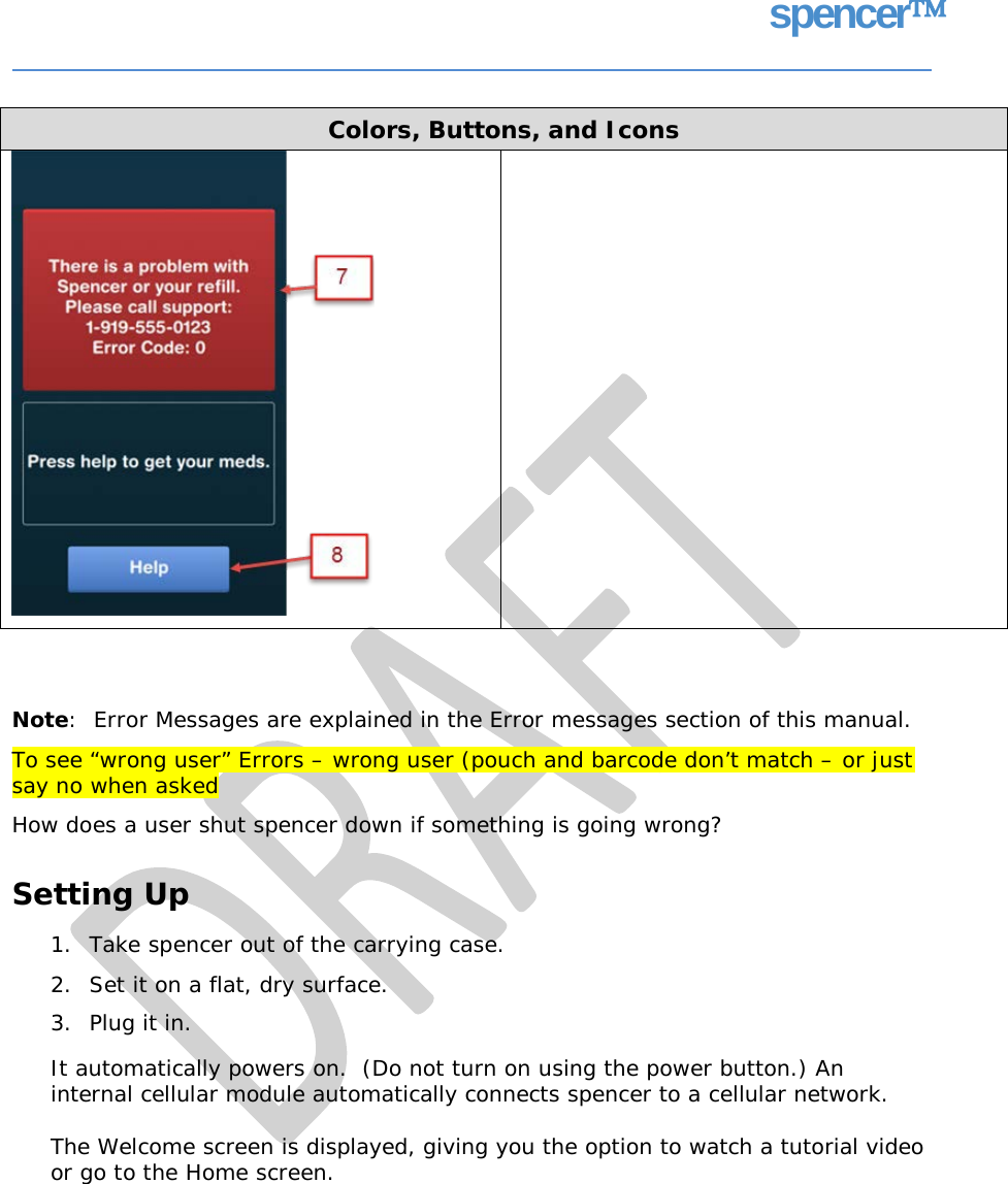 spencer Note:  Error Messages are explained in the Error messages section of this manual. To see “wrong user” Errors – wrong user (pouch and barcode don’t match – or just say no when asked How does a user shut spencer down if something is going wrong? Setting Up 1. 2. 3. Take spencer out of the carrying case. Set it on a flat, dry surface. Plug it in. It automatically powers on.  (Do not turn on using the power button.) An internal cellular module automatically connects spencer to a cellular network. The Welcome screen is displayed, giving you the option to watch a tutorial video or go to the Home screen. Colors, Buttons, and Icons     